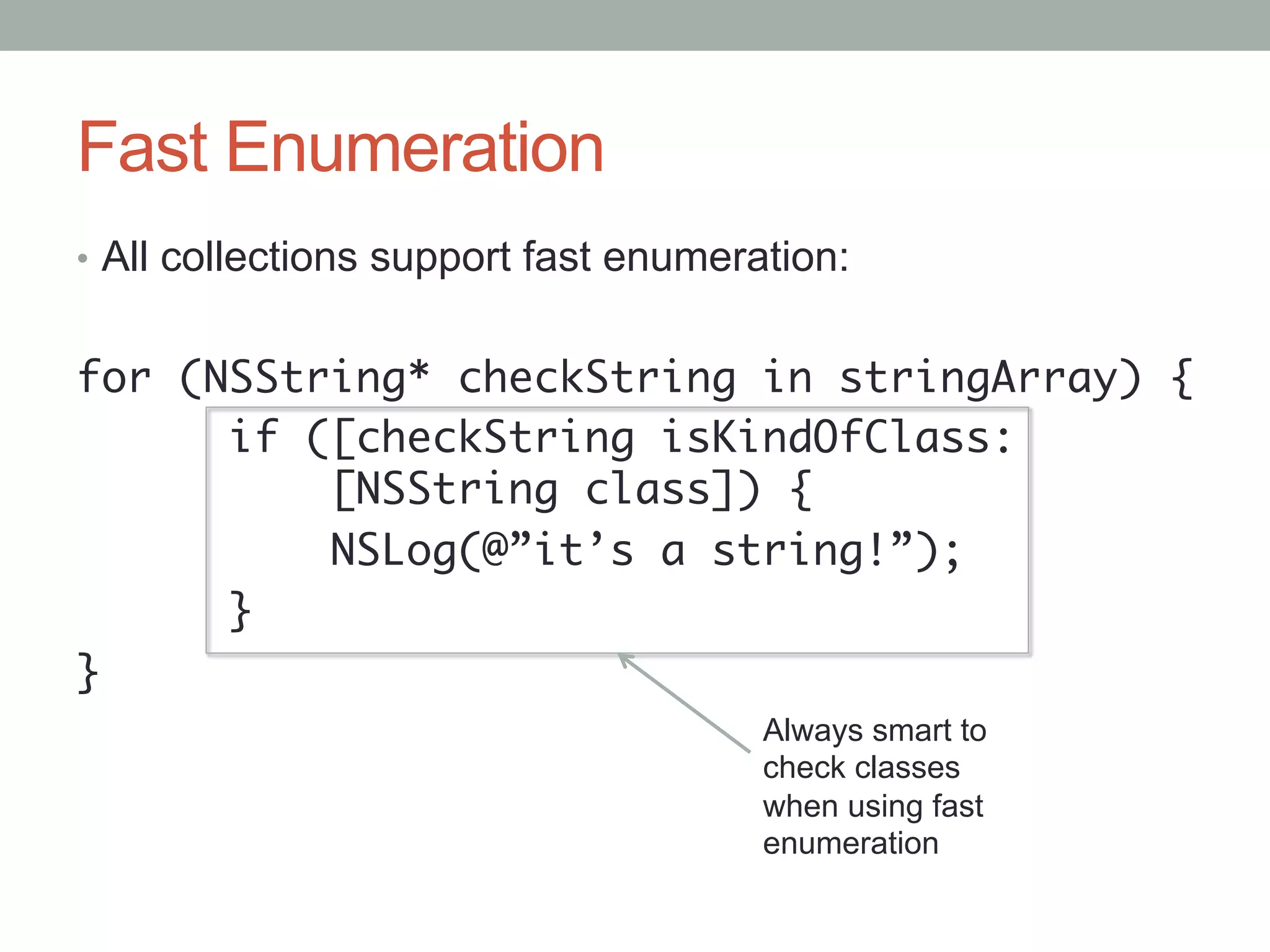 Fast Enumeration
•  All collections support fast enumeration:


for (NSString* checkString in stringArray) {	
      if ([checkString isKindOfClass: 	
    	    	[NSString class]) {	
    	    	NSLog(@”it’s a string!”);	
      }	
}	
                                       Always smart to
                                       check classes
                                       when using fast
                                       enumeration
 