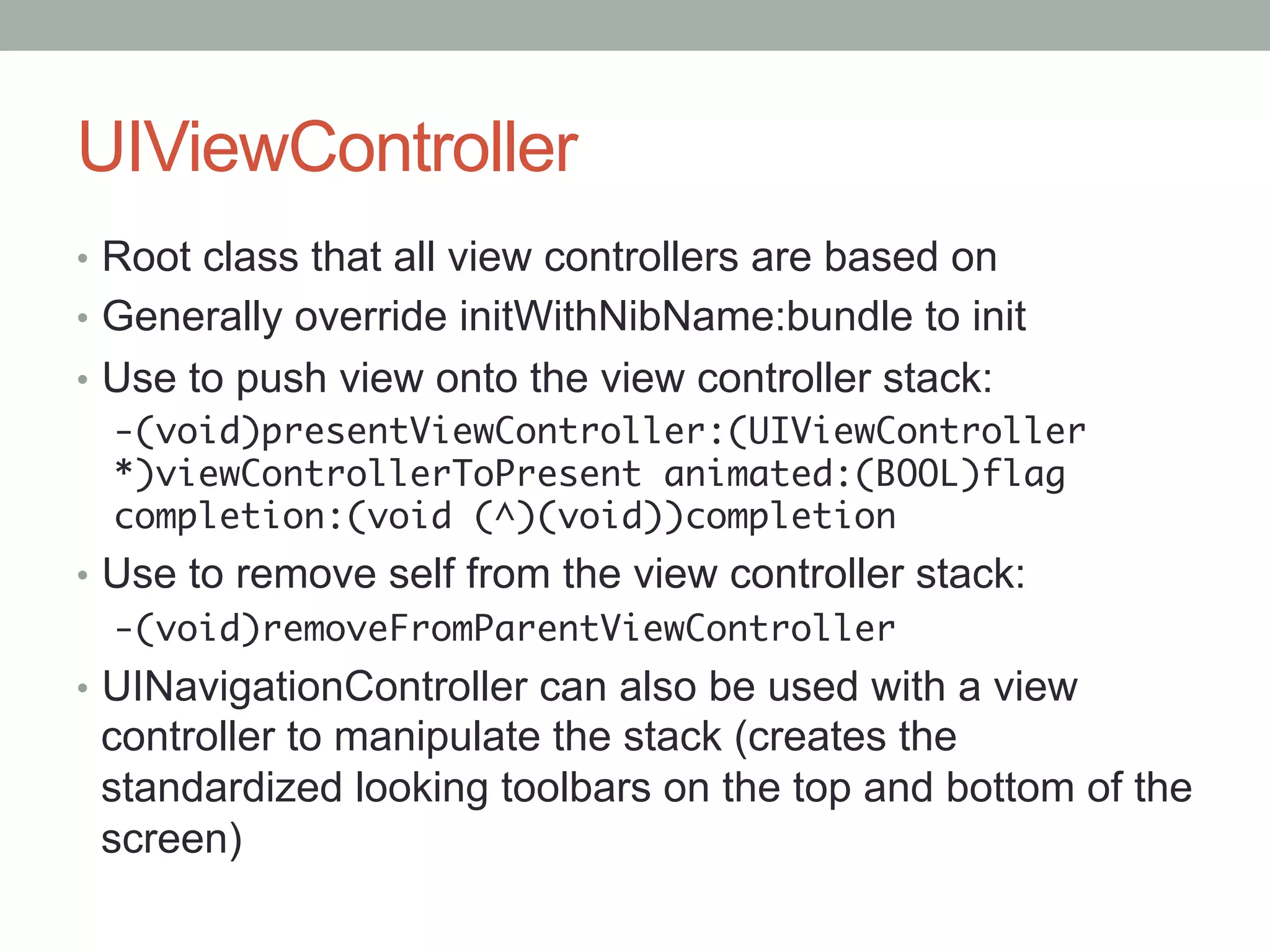 UIViewController
•  Root class that all view controllers are based on
•  Generally override initWithNibName:bundle to init
•  Use to push view onto the view controller stack:
   -(void)presentViewController:(UIViewController
   *)viewControllerToPresent animated:(BOOL)flag
   completion:(void (^)(void))completion	
•  Use to remove self from the view controller stack:
   -(void)removeFromParentViewController	
•  UINavigationController can also be used with a view
 controller to manipulate the stack (creates the
 standardized looking toolbars on the top and bottom of the
 screen)
 