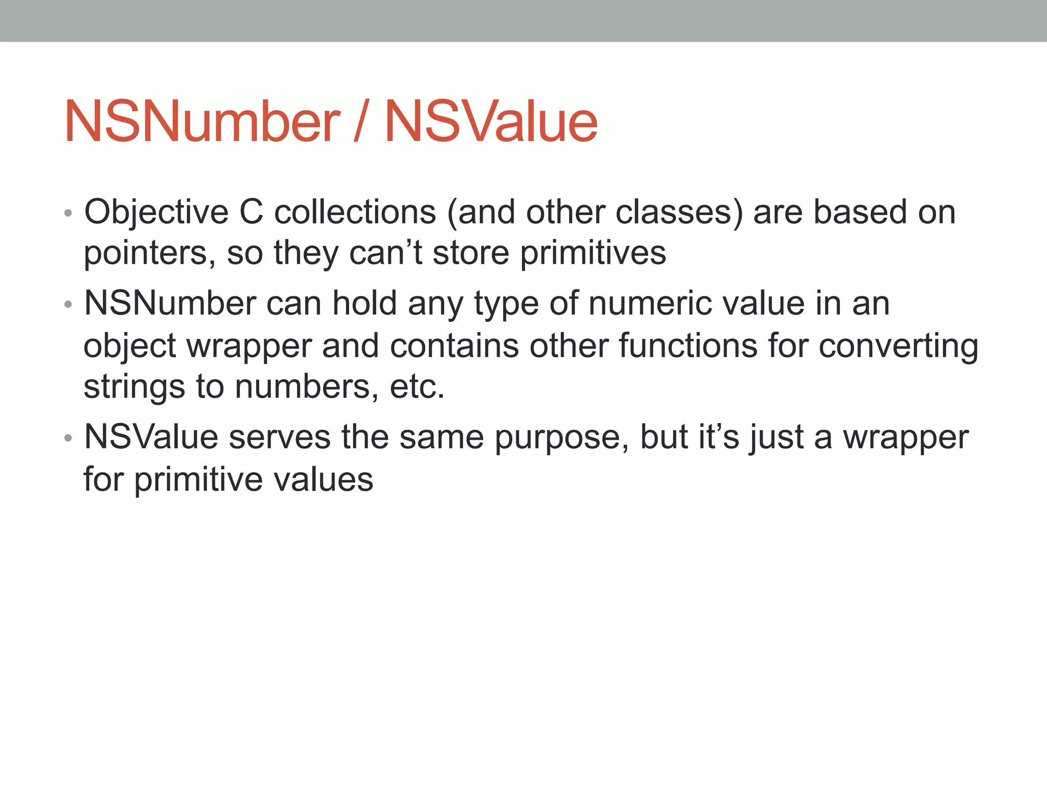 NSNumber / NSValue
•  Objective C collections (and other classes) are based on
   pointers, so they can’t store primitives
•  NSNumber can hold any type of numeric value in an
   object wrapper and contains other functions for converting
   strings to numbers, etc.
•  NSValue serves the same purpose, but it’s just a wrapper
   for primitive values
 