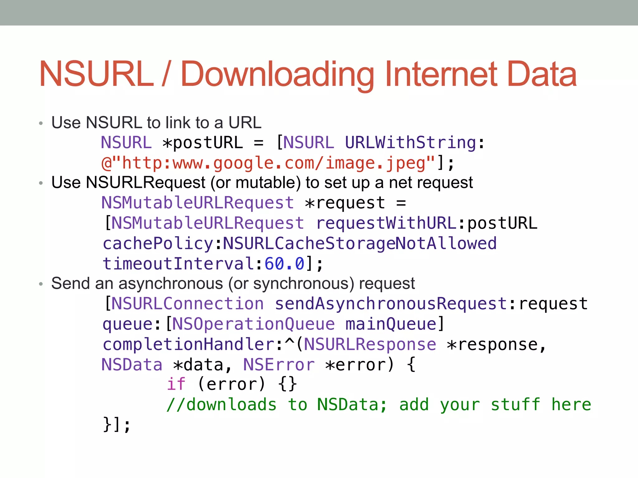 NSURL / Downloading Internet Data
•  Use NSURL to link to a URL
       "NSURL *postURL = [NSURL URLWithString:!
       "@"http:www.google.com/image.jpeg"];!
•  Use NSURLRequest (or mutable) to set up a net request
        "NSMutableURLRequest *request = "!
        "[NSMutableURLRequest requestWithURL:postURL!
        "cachePolicy:NSURLCacheStorageNotAllowed!
        "timeoutInterval:60.0];!
•  Send an asynchronous (or synchronous) request
        "[NSURLConnection sendAsynchronousRequest:request!
        "queue:[NSOperationQueue mainQueue]!
        "completionHandler:^(NSURLResponse *response,!
        "NSData *data, NSError *error) {!
        "      "if (error) {}!
        "      "//downloads to NSData; add your stuff here!
        "}];
 