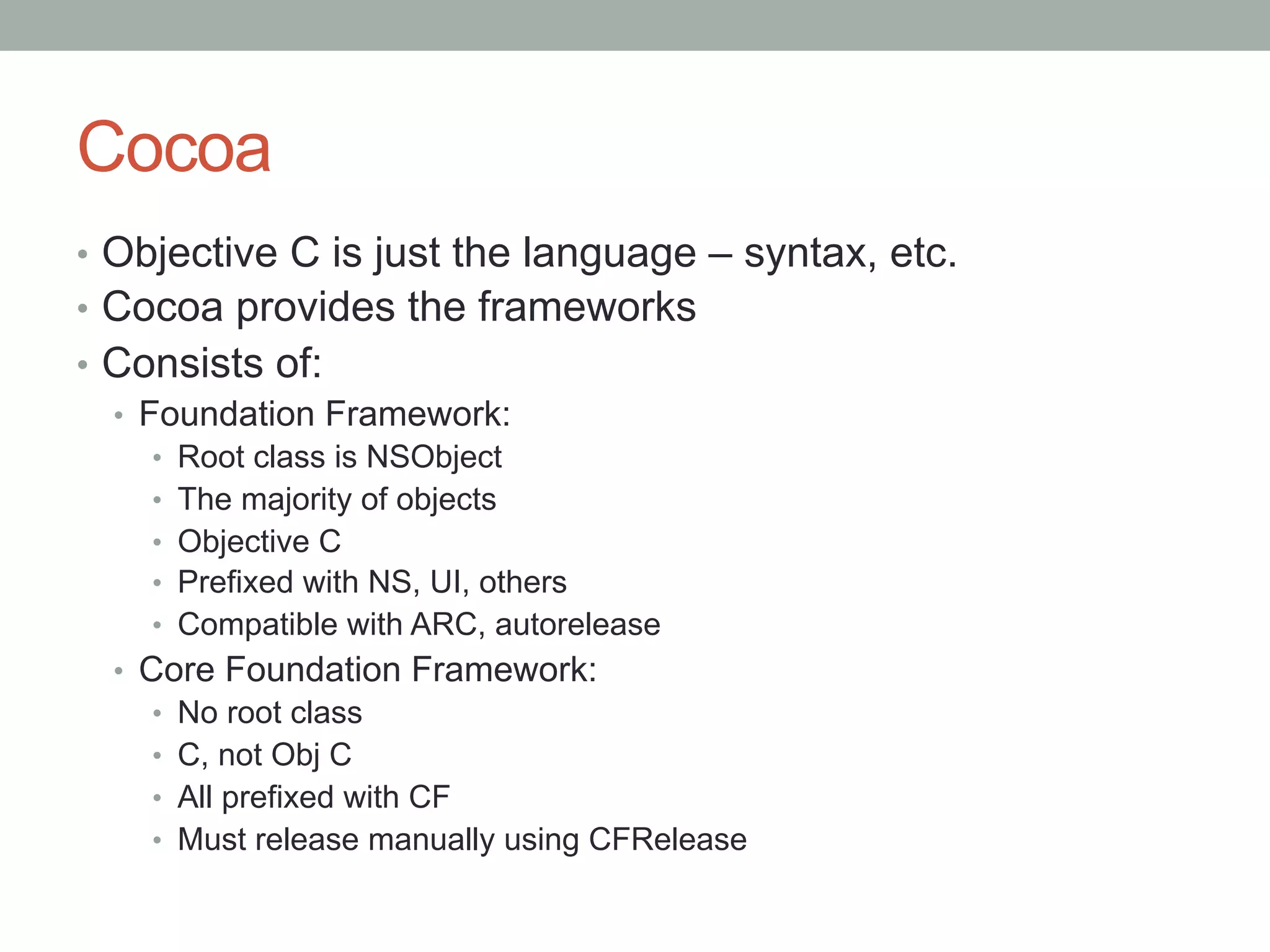 Cocoa
•  Objective C is just the language – syntax, etc.
•  Cocoa provides the frameworks
•  Consists of:
   •  Foundation Framework:
    •    Root class is NSObject
    •    The majority of objects
    •    Objective C
    •    Prefixed with NS, UI, others
    •    Compatible with ARC, autorelease
  •  Core Foundation Framework:
      •  No root class
      •  C, not Obj C
      •  All prefixed with CF
      •  Must release manually using CFRelease
 