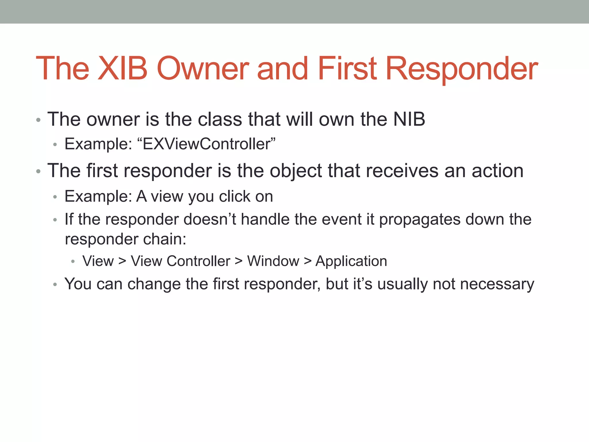 The XIB Owner and First Responder
•  The owner is the class that will own the NIB
   •  Example: “EXViewController”
•  The first responder is the object that receives an action
   •  Example: A view you click on
   •  If the responder doesn’t handle the event it propagates down the
      responder chain:
    •  View > View Controller > Window > Application
  •  You can change the first responder, but it’s usually not necessary
 