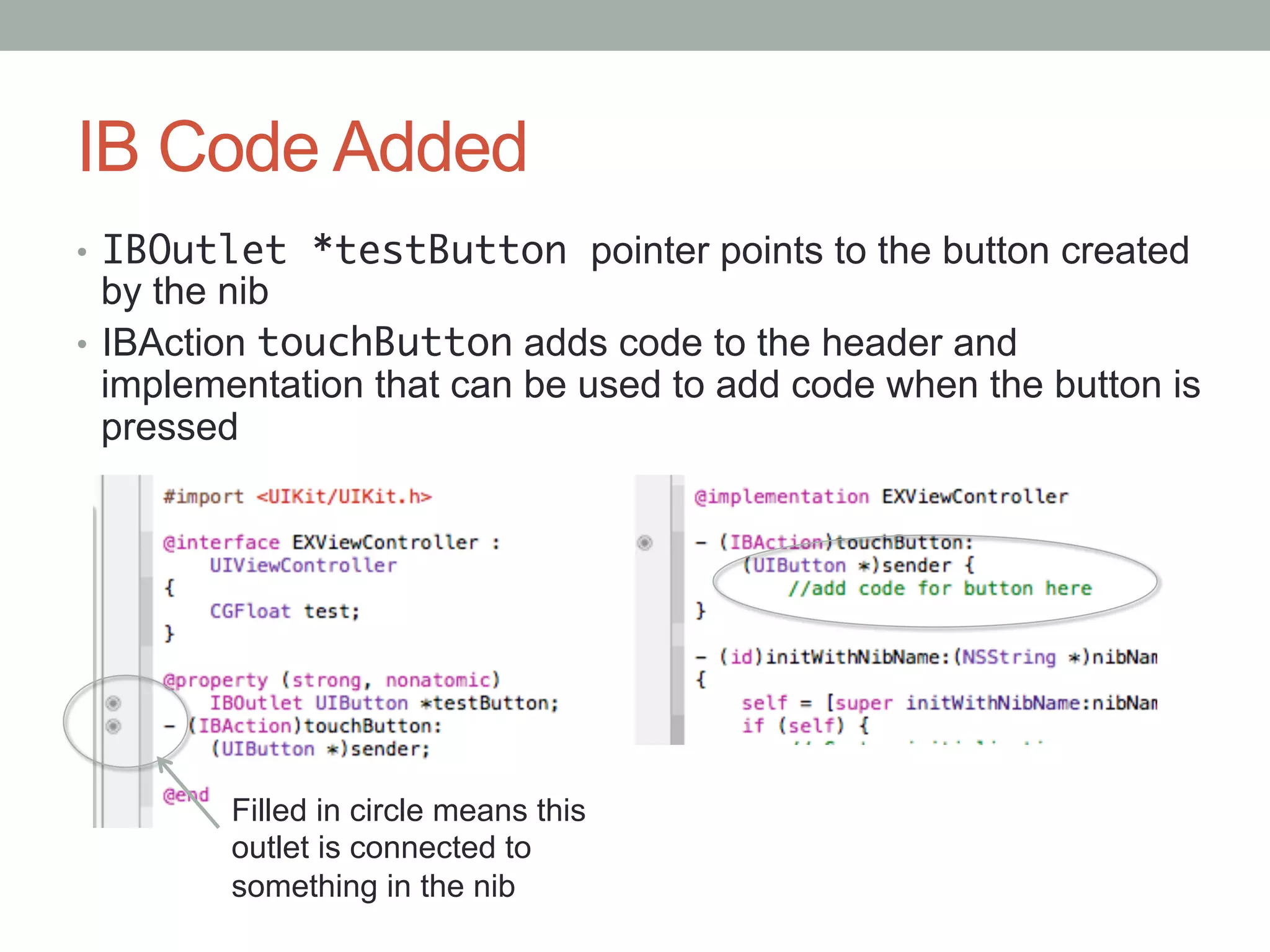 IB Code Added
•  IBOutlet *testButton pointer points to the button created
   by the nib
•  IBAction touchButton adds code to the header and
   implementation that can be used to add code when the button is
   pressed




        Filled in circle means this
        outlet is connected to
        something in the nib
 