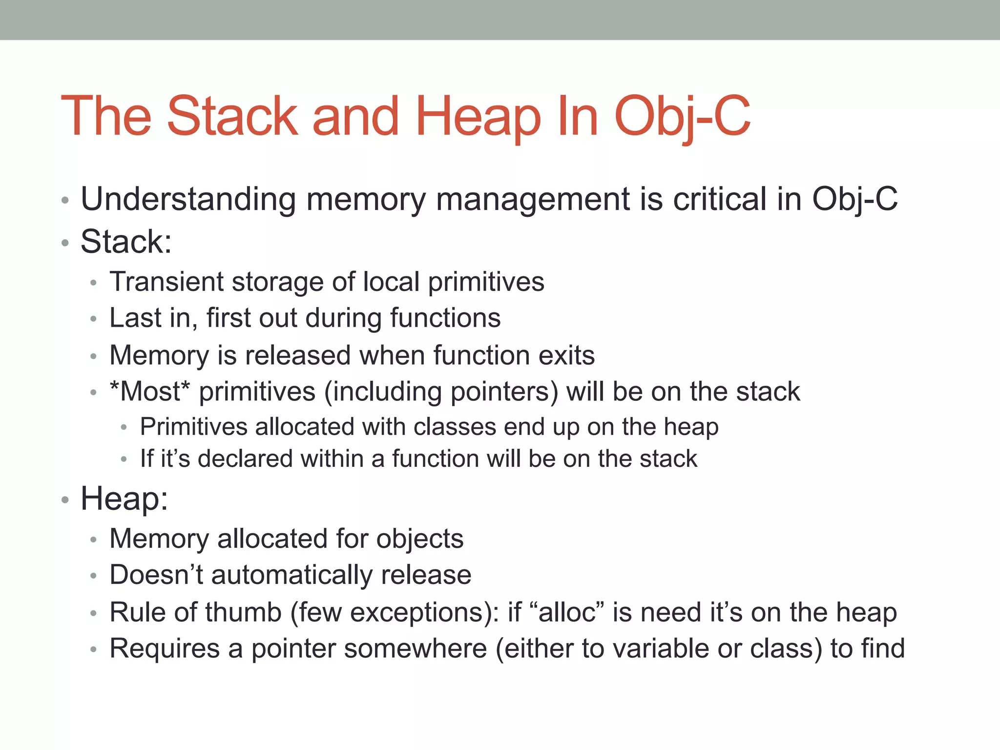 The Stack and Heap In Obj-C
•  Understanding memory management is critical in Obj-C
•  Stack:
   •  Transient storage of local primitives
   •  Last in, first out during functions
   •  Memory is released when function exits
   •  *Most* primitives (including pointers) will be on the stack
     •  Primitives allocated with classes end up on the heap
     •  If it’s declared within a function will be on the stack
•  Heap:
   •  Memory allocated for objects
   •  Doesn’t automatically release
   •  Rule of thumb (few exceptions): if “alloc” is need it’s on the heap
   •  Requires a pointer somewhere (either to variable or class) to find
 
