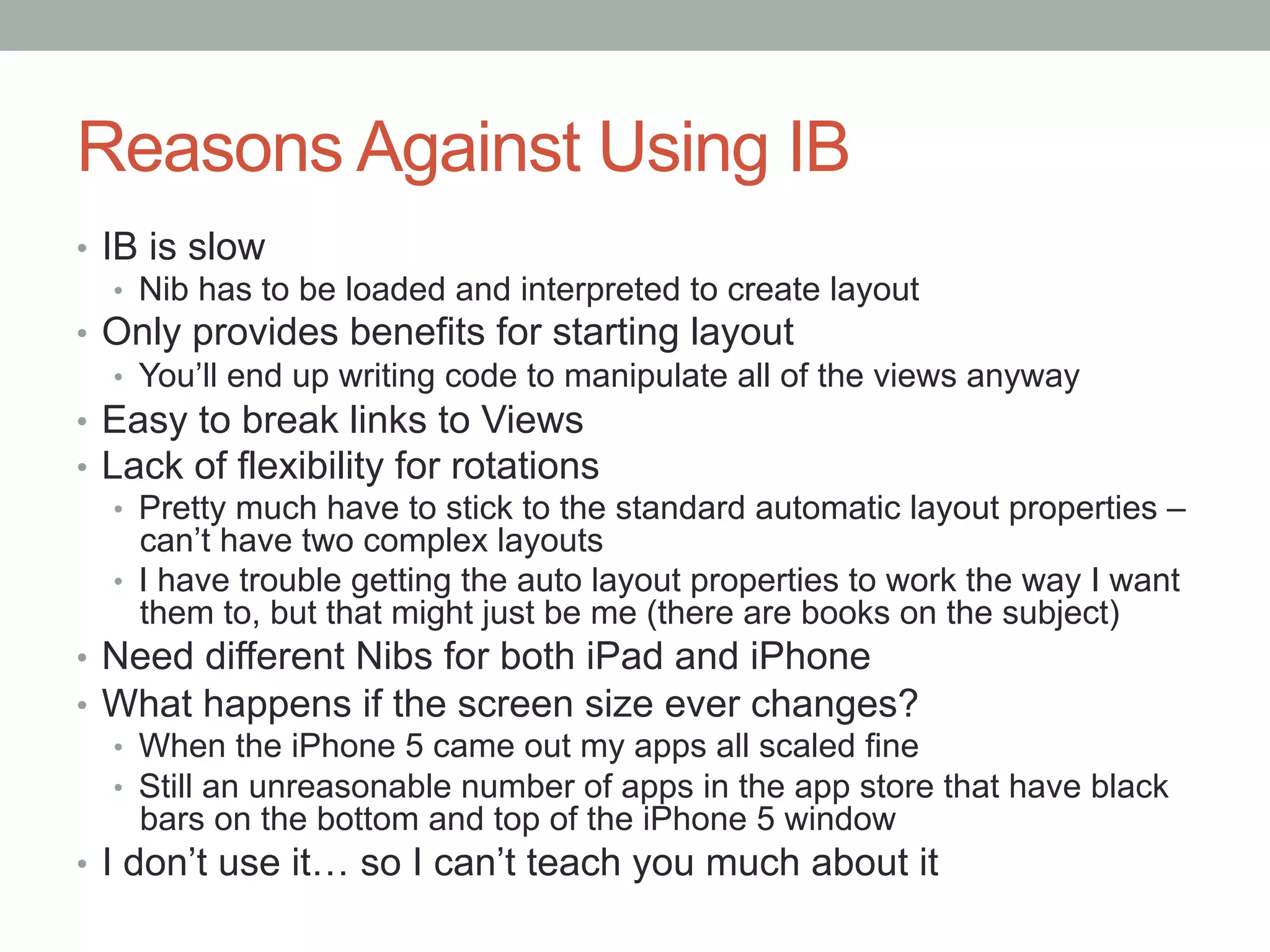 Reasons Against Using IB
•  IB is slow
    •  Nib has to be loaded and interpreted to create layout
•  Only provides benefits for starting layout
    •  You’ll end up writing code to manipulate all of the views anyway
•  Easy to break links to Views
•  Lack of flexibility for rotations
    •  Pretty much have to stick to the standard automatic layout properties –
       can’t have two complex layouts
    •  I have trouble getting the auto layout properties to work the way I want
       them to, but that might just be me (there are books on the subject)
•  Need different Nibs for both iPad and iPhone
•  What happens if the screen size ever changes?
    •  When the iPhone 5 came out my apps all scaled fine
    •  Still an unreasonable number of apps in the app store that have black
       bars on the bottom and top of the iPhone 5 window
•  I don’t use it… so I can’t teach you much about it
 
