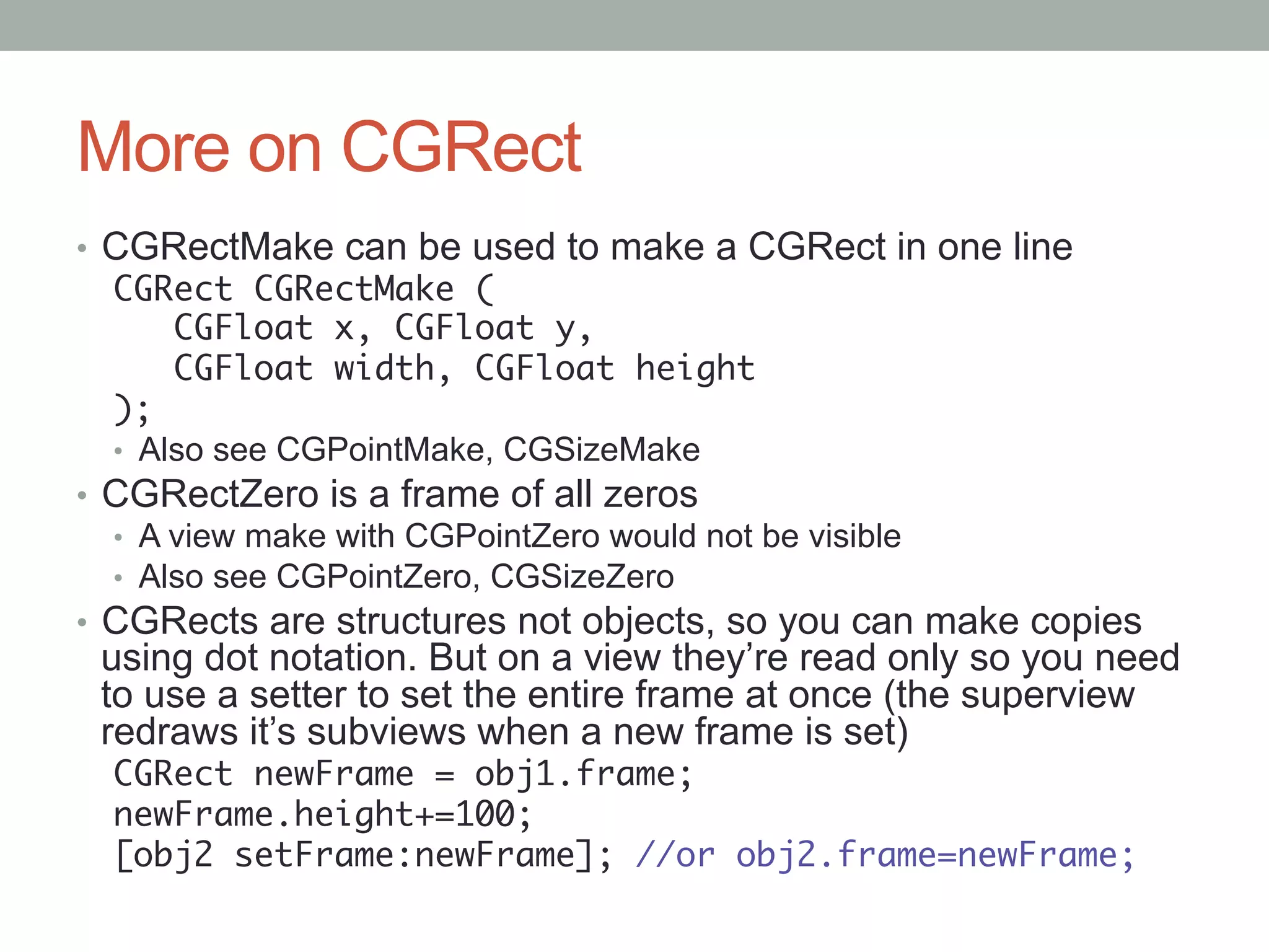 More on CGRect
•  CGRectMake can be used to make a CGRect in one line
   CGRect CGRectMake (	
        CGFloat x, CGFloat y,	
        CGFloat width, CGFloat height	
   );
   •  Also see CGPointMake, CGSizeMake
•  CGRectZero is a frame of all zeros
   •  A view make with CGPointZero would not be visible
   •  Also see CGPointZero, CGSizeZero
•  CGRects are structures not objects, so you can make copies
 using dot notation. But on a view they’re read only so you need
 to use a setter to set the entire frame at once (the superview
 redraws it’s subviews when a new frame is set)
  CGRect newFrame = obj1.frame;	
  newFrame.height+=100;	
  [obj2 setFrame:newFrame]; //or obj2.frame=newFrame;	
 