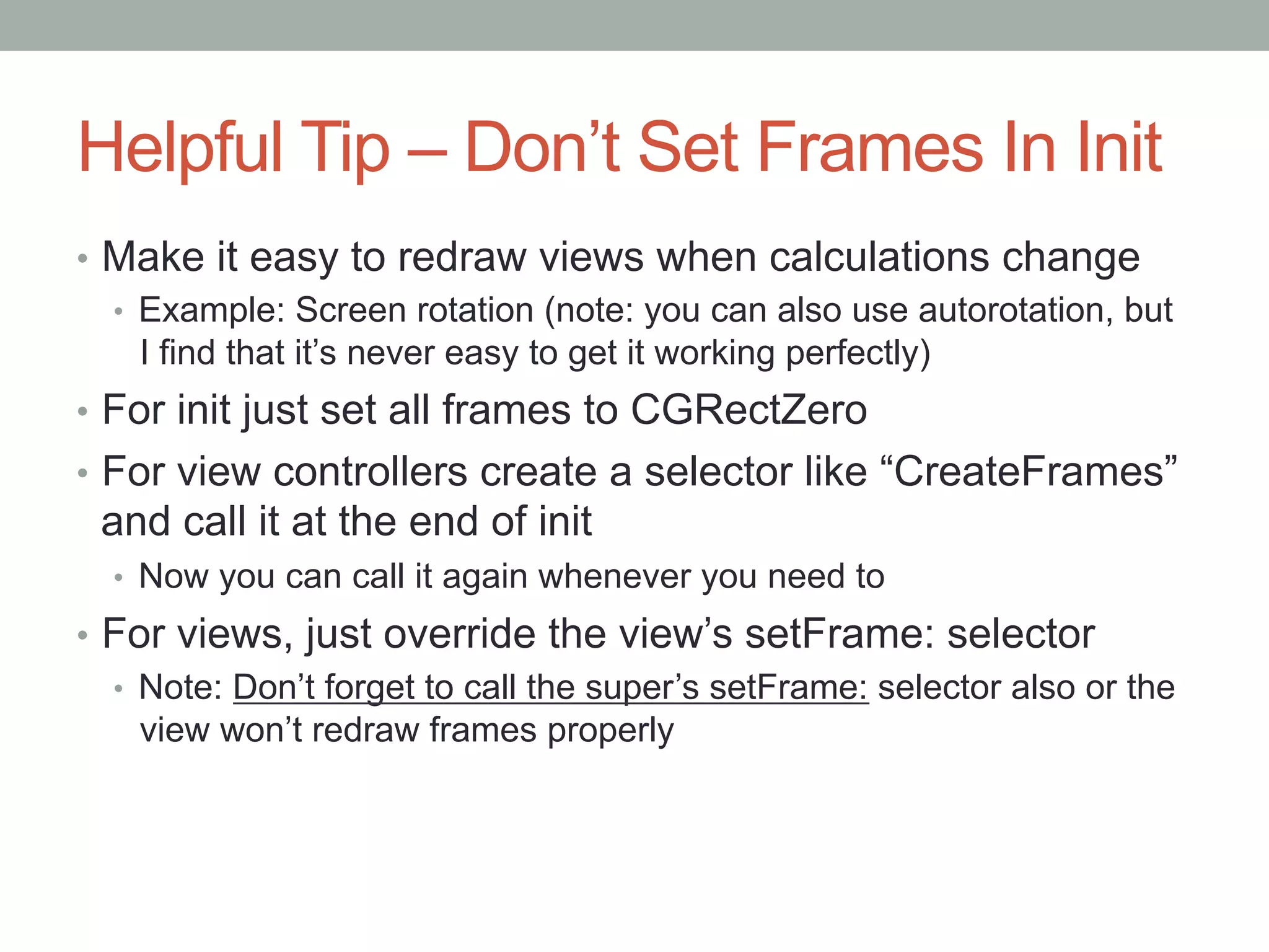 Helpful Tip – Don’t Set Frames In Init
•  Make it easy to redraw views when calculations change
   •  Example: Screen rotation (note: you can also use autorotation, but
      I find that it’s never easy to get it working perfectly)
•  For init just set all frames to CGRectZero
•  For view controllers create a selector like “CreateFrames”
 and call it at the end of init
  •  Now you can call it again whenever you need to
•  For views, just override the view’s setFrame: selector
   •  Note: Don’t forget to call the super’s setFrame: selector also or the
      view won’t redraw frames properly
 