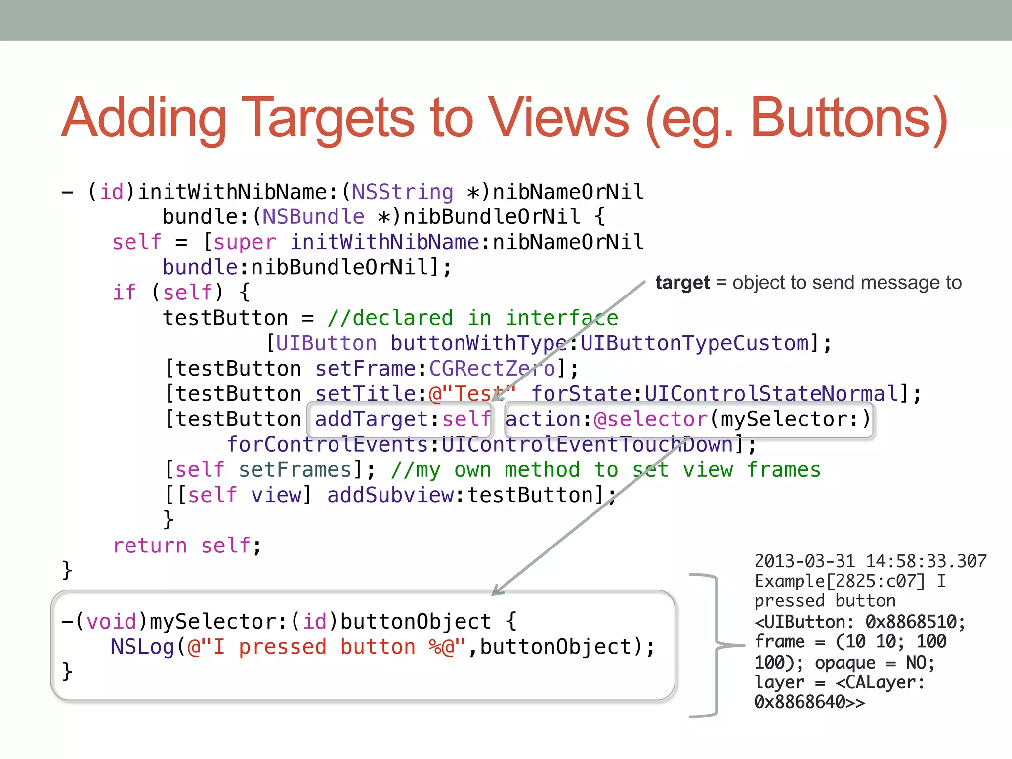 Adding Targets to Views (eg. Buttons)
- (id)initWithNibName:(NSString *)nibNameOrNil!
       "bundle:(NSBundle *)nibBundleOrNil {!
    self = [super initWithNibName:nibNameOrNil!
       "bundle:nibBundleOrNil];!
                                                target = object to send message to
    if (self) {!
       "testButton = //declared in interface!
       "        "[UIButton buttonWithType:UIButtonTypeCustom];!
         [testButton setFrame:CGRectZero];!
         [testButton setTitle:@"Test" forState:UIControlStateNormal];!
         [testButton addTarget:self action:@selector(mySelector:)!
              forControlEvents:UIControlEventTouchDown];!
       "[self setFrames]; //my own method to set view frames!
       "[[self view] addSubview:testButton];!
       "}!
    return self;!
                                                           2013-03-31 14:58:33.307
}!                                                         Example[2825:c07] I
                                                             pressed button
-(void)mySelector:(id)buttonObject {!                        <UIButton: 0x8868510;
    NSLog(@"I pressed button %@",buttonObject);!             frame = (10 10; 100
                                                             100); opaque = NO;
}                                                            layer = <CALayer:
                                                             0x8868640>>	
 