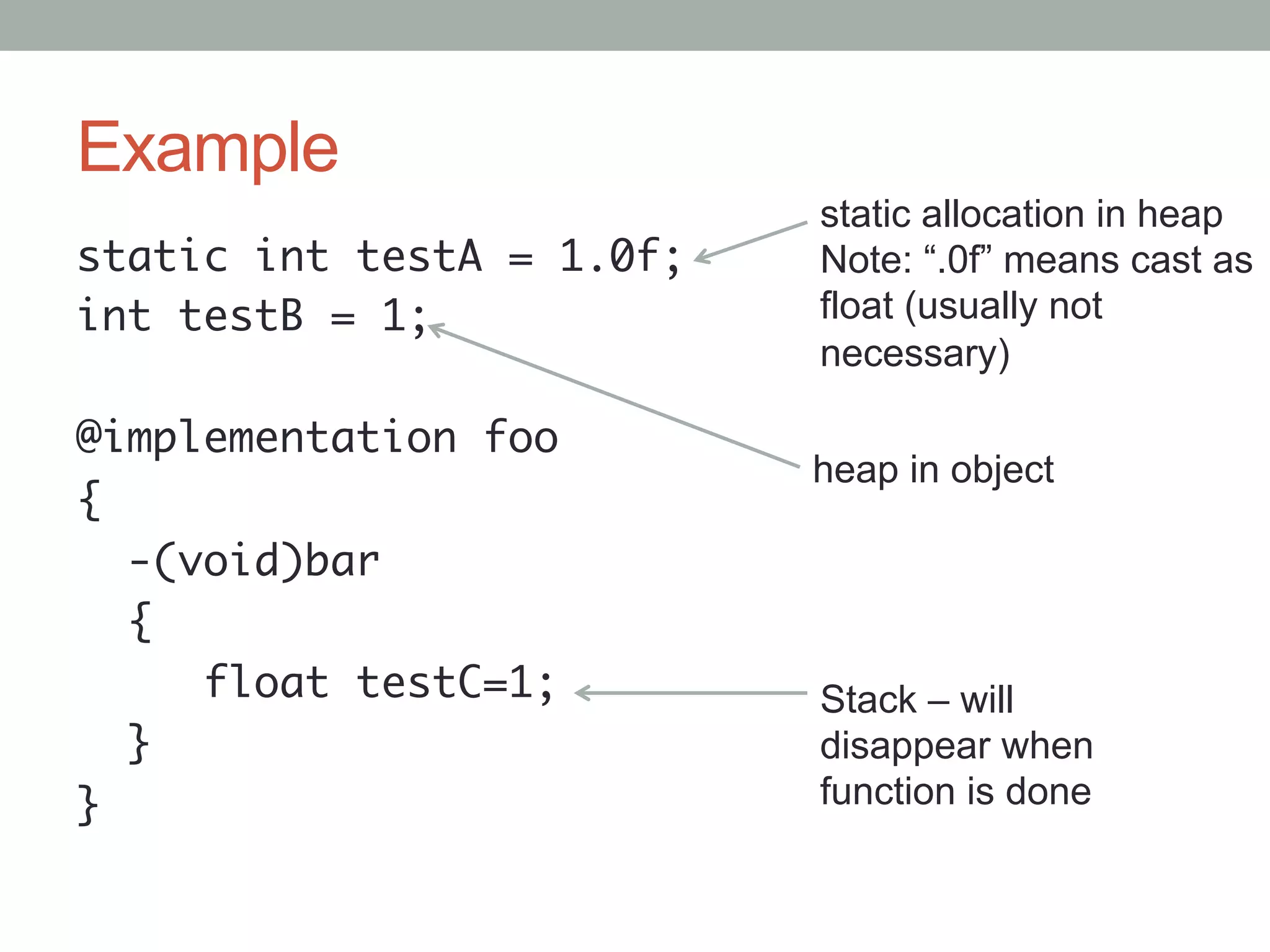 Example
                            static allocation in heap
static int testA = 1.0f;	   Note: “.0f” means cast as
int testB = 1;	             float (usually not
                            necessary)
	
@implementation foo	
                            heap in object
{	
   -(void)bar	
   {	
      float testC=1;	       Stack – will
   }	                       disappear when
}	                          function is done
 