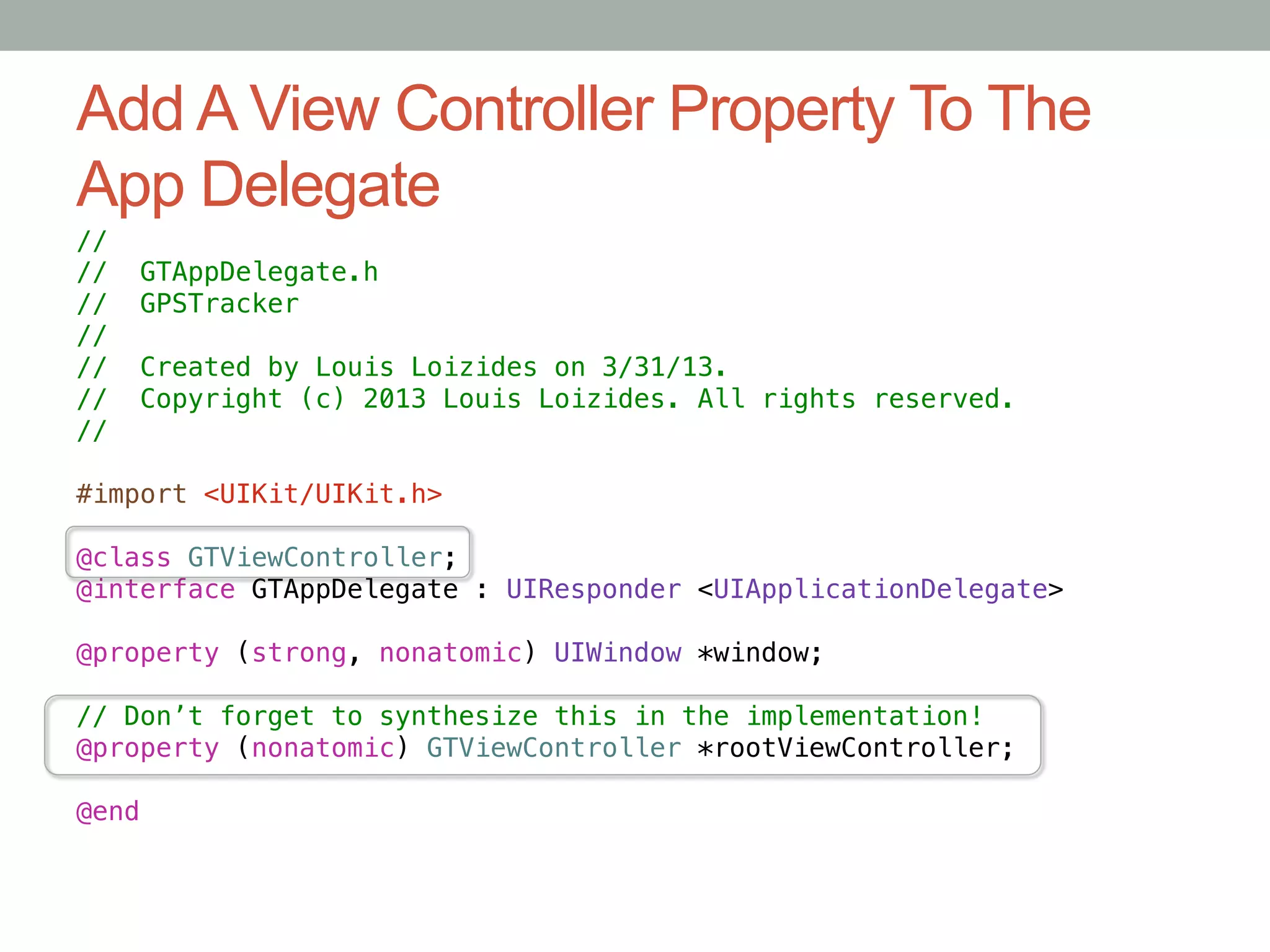 Add A View Controller Property To The
App Delegate
//!
//    GTAppDelegate.h!
//    GPSTracker!
//!
//     Created by Louis Loizides on 3/31/13.!
//     Copyright (c) 2013 Louis Loizides. All rights reserved.!
//!

#import <UIKit/UIKit.h>!

@class GTViewController;!
@interface GTAppDelegate : UIResponder <UIApplicationDelegate>!

@property (strong, nonatomic) UIWindow *window;!

// Don’t forget to synthesize this in the implementation!!
@property (nonatomic) GTViewController *rootViewController;!

@end
 