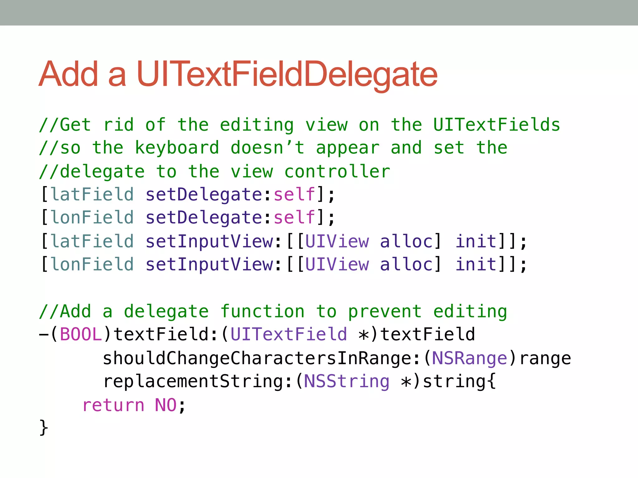 Add a UITextFieldDelegate
//Get rid of the editing view on the UITextFields!
//so the keyboard doesn’t appear and set the!
//delegate to the view controller!
[latField setDelegate:self];!
[lonField setDelegate:self];!
[latField setInputView:[[UIView alloc] init]];!
[lonField setInputView:[[UIView alloc] init]];!
!
//Add a delegate function to prevent editing!
-(BOOL)textField:(UITextField *)textField!
     "shouldChangeCharactersInRange:(NSRange)range!
     "replacementString:(NSString *)string{!
    return NO;!
}
 