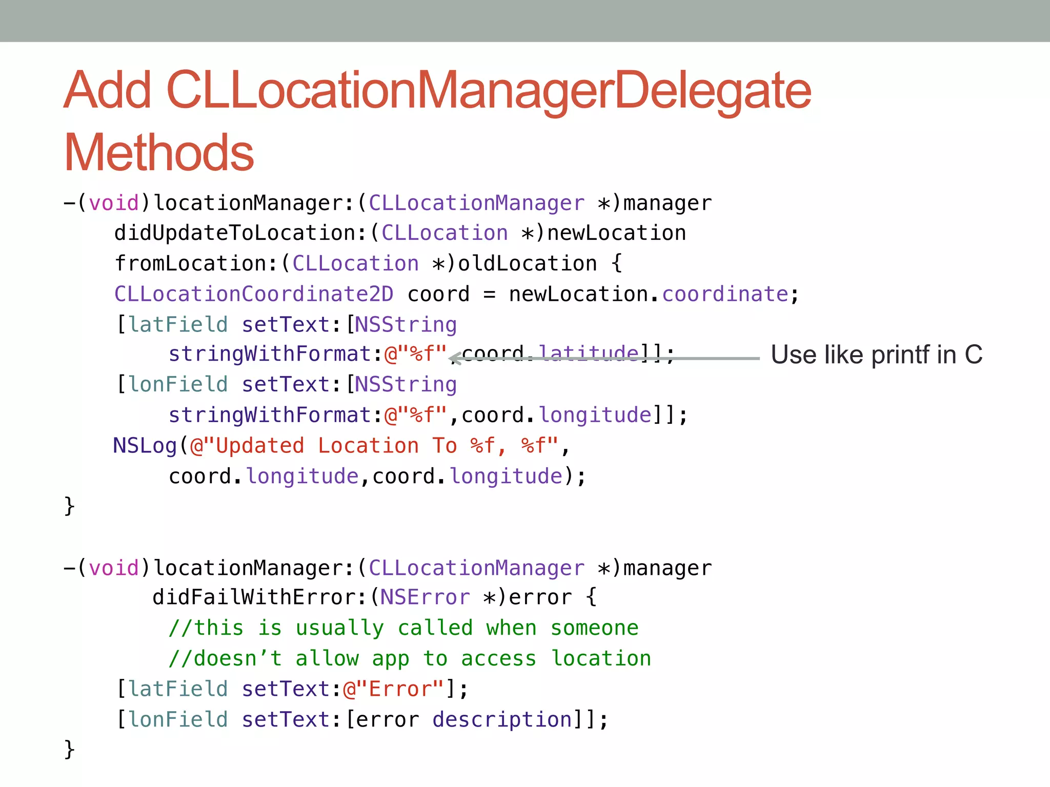 Add CLLocationManagerDelegate
Methods
-(void)locationManager:(CLLocationManager *)manager!
    didUpdateToLocation:(CLLocation *)newLocation!
    fromLocation:(CLLocation *)oldLocation {!
    CLLocationCoordinate2D coord = newLocation.coordinate;!
    [latField setText:[NSString!
       "stringWithFormat:@"%f",coord.latitude]];!       Use   like printf in C
    [lonField setText:[NSString!
       "stringWithFormat:@"%f",coord.longitude]];!
    NSLog(@"Updated Location To %f, %f",!
       "coord.longitude,coord.longitude);!
}!

-(void)locationManager:(CLLocationManager *)manager!
       didFailWithError:(NSError *)error {!
       "//this is usually called when someone!
       "//doesn’t allow app to access location!
    [latField setText:@"Error"];!
    [lonField setText:[error description]];!
}
 