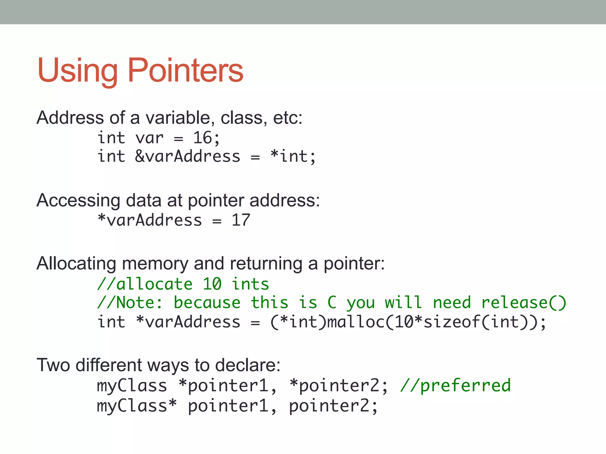 Using Pointers
Address of a variable, class, etc:
      	int var = 16;	
      	int &varAddress = *int;	

Accessing data at pointer address:
      	*varAddress = 17	

Allocating memory and returning a pointer:
      	//allocate 10 ints	
      	//Note: because this is C you will need release()	
      	int *varAddress = (*int)malloc(10*sizeof(int));	
      	
Two different ways to declare:
      	myClass *pointer1, *pointer2; //preferred	
      	myClass* pointer1, pointer2;	
 