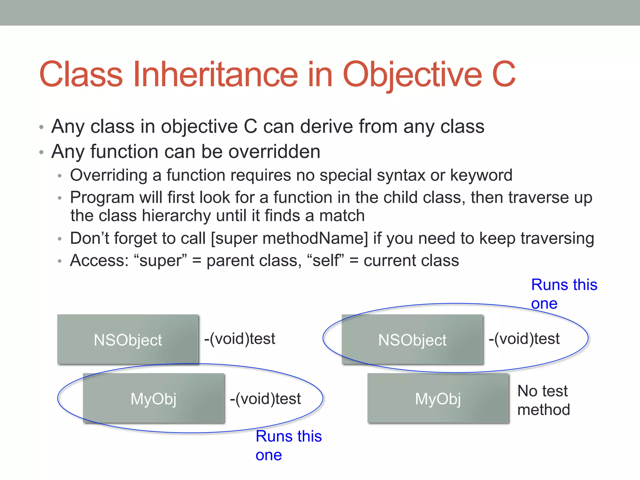 Class Inheritance in Objective C
•  Any class in objective C can derive from any class
•  Any function can be overridden
   •  Overriding a function requires no special syntax or keyword
   •  Program will first look for a function in the child class, then traverse up
      the class hierarchy until it finds a match
   •  Don’t forget to call [super methodName] if you need to keep traversing
   •  Access: “super” = parent class, “self” = current class
                                                                         Runs this
                                                                         one

        NSObject        -(void)test              NSObject         -(void)test


                            -(void)test                               No test
             MyObj                                     MyObj
                                                                      method
                               Runs this
                               one
 