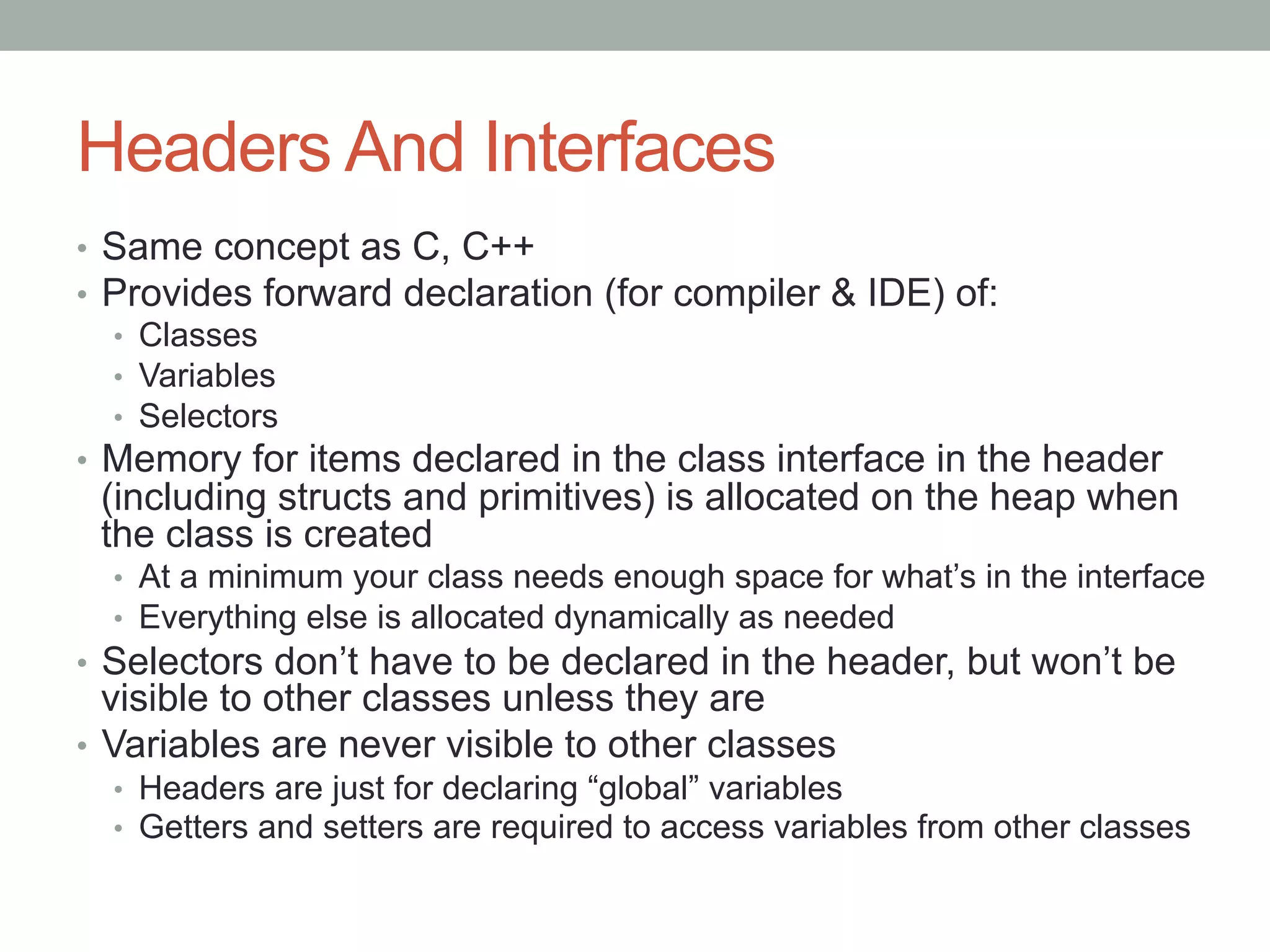 Headers And Interfaces
•  Same concept as C, C++
•  Provides forward declaration (for compiler & IDE) of:
   •  Classes
   •  Variables
   •  Selectors
•  Memory for items declared in the class interface in the header
 (including structs and primitives) is allocated on the heap when
 the class is created
  •  At a minimum your class needs enough space for what’s in the interface
  •  Everything else is allocated dynamically as needed
•  Selectors don’t have to be declared in the header, but won’t be
   visible to other classes unless they are
•  Variables are never visible to other classes
  •  Headers are just for declaring “global” variables
  •  Getters and setters are required to access variables from other classes
 