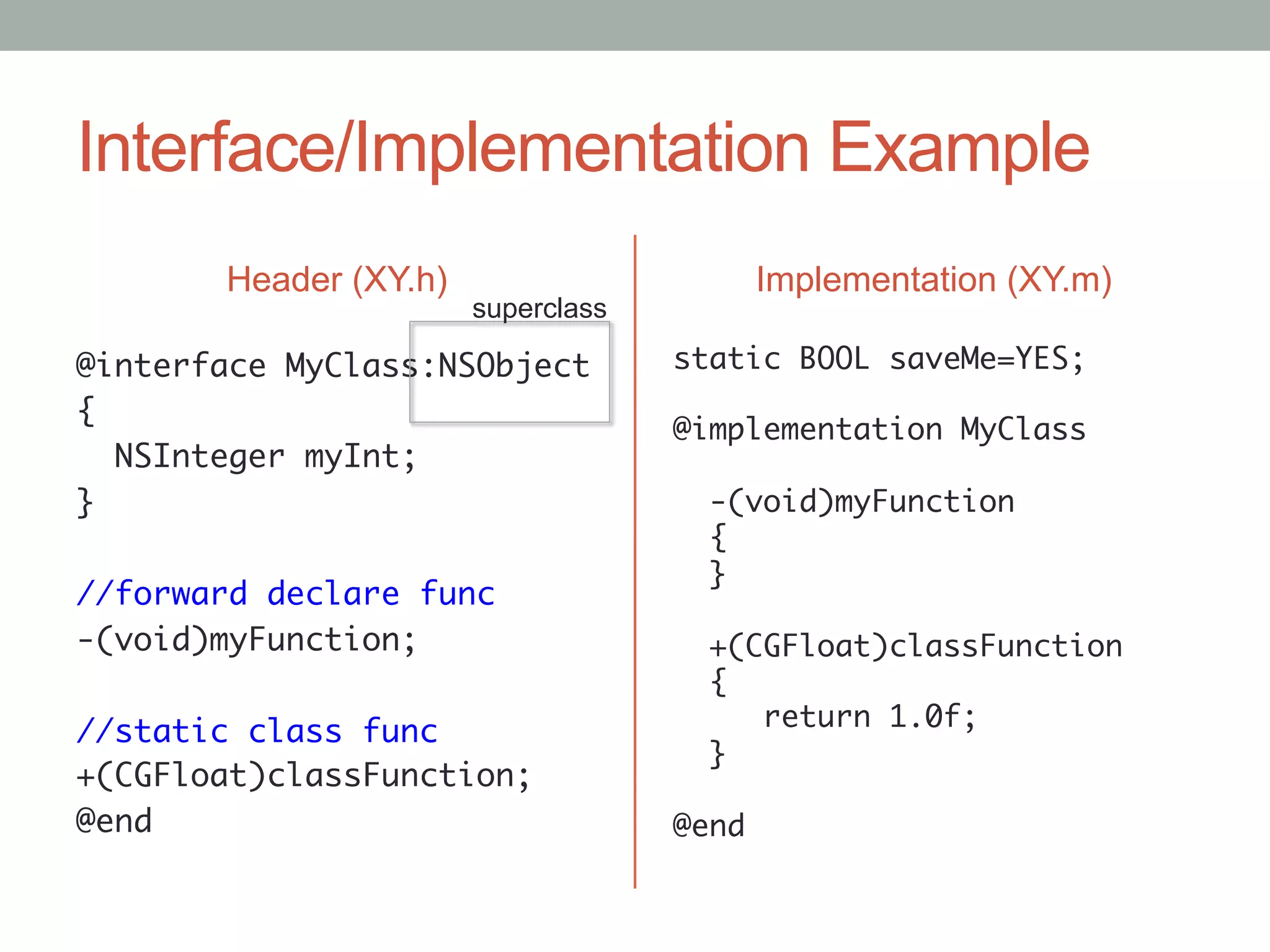 Interface/Implementation Example
       Header (XY.h)                    Implementation (XY.m)
                       superclass

@interface MyClass:NSObject	        static BOOL saveMe=YES;	
                                    	
{	
                                    @implementation MyClass	
   NSInteger myInt;	                	
}	                                    -(void)myFunction	
	                                     {	
                                      }	
//forward declare func	             	
-(void)myFunction;	                   +(CGFloat)classFunction	
	                                     {	
                                          return 1.0f;	
//static class func	
                                      }	
+(CGFloat)classFunction;	           	
@end	                               @end	
	
 