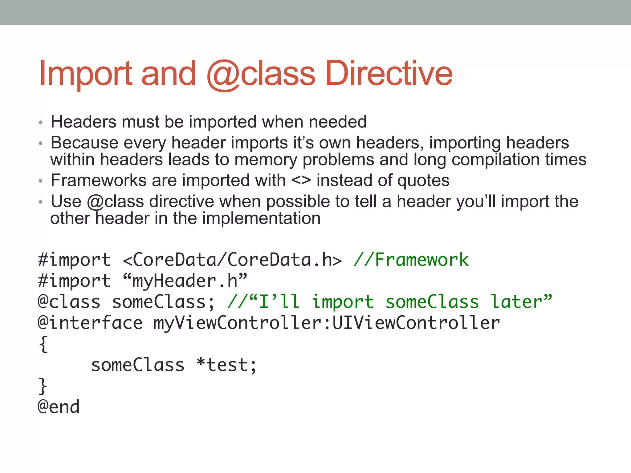 Import and @class Directive
•  Headers must be imported when needed
•  Because every header imports it’s own headers, importing headers
   within headers leads to memory problems and long compilation times
•  Frameworks are imported with <> instead of quotes
•  Use @class directive when possible to tell a header you’ll import the
   other header in the implementation

#import <CoreData/CoreData.h> //Framework	
#import “myHeader.h”	
@class someClass; //“I’ll import someClass later”	
@interface myViewController:UIViewController	
{	
      someClass *test;	
}	
@end	
 