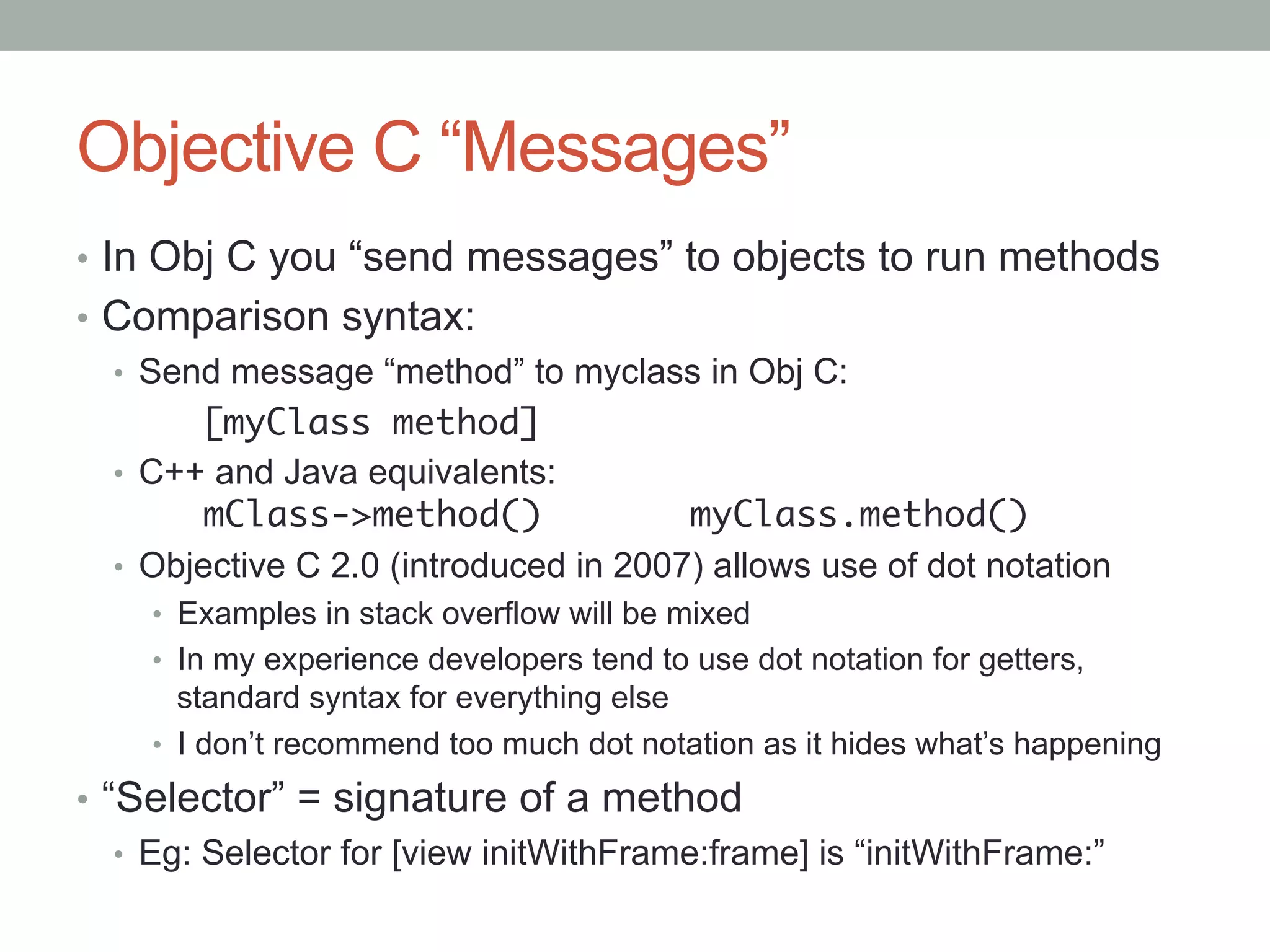 Objective C “Messages”
•  In Obj C you “send messages” to objects to run methods
•  Comparison syntax:
   •  Send message “method” to myclass in Obj C:
        	[myClass method]	
   •  C++ and Java equivalents:
        	mClass->method()                myClass.method()	
   •  Objective C 2.0 (introduced in 2007) allows use of dot notation
     •  Examples in stack overflow will be mixed
     •  In my experience developers tend to use dot notation for getters,
        standard syntax for everything else
     •  I don’t recommend too much dot notation as it hides what’s happening

•  “Selector” = signature of a method
    •  Eg: Selector for [view initWithFrame:frame] is “initWithFrame:”
 
