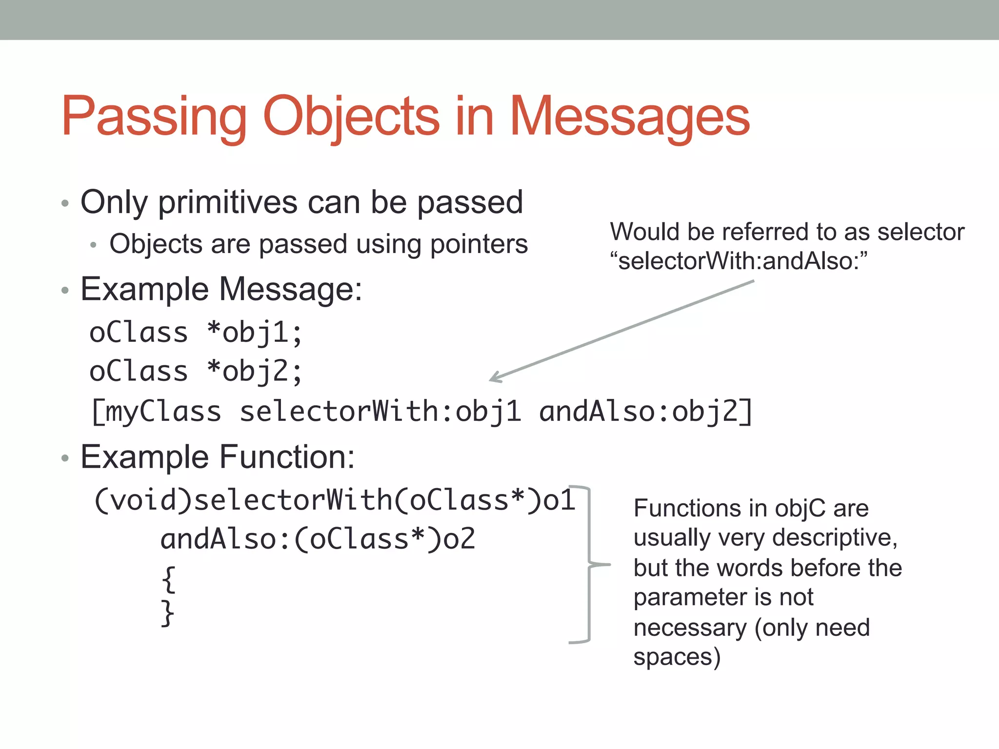 Passing Objects in Messages
•  Only primitives can be passed
                                          Would be referred to as selector
   •  Objects are passed using pointers
                                          “selectorWith:andAlso:”
•  Example Message:
   oClass *obj1;	
   oClass *obj2;	
   [myClass selectorWith:obj1 andAlso:obj2]
•  Example Function:
    (void)selectorWith(oClass*)o1	          Functions in objC are
       	andAlso:(oClass*)o2	                usually very descriptive,
                                            but the words before the
       	{ 
                                            parameter is not
       	}	                                  necessary (only need
   	                                        spaces)
   	
   	
 