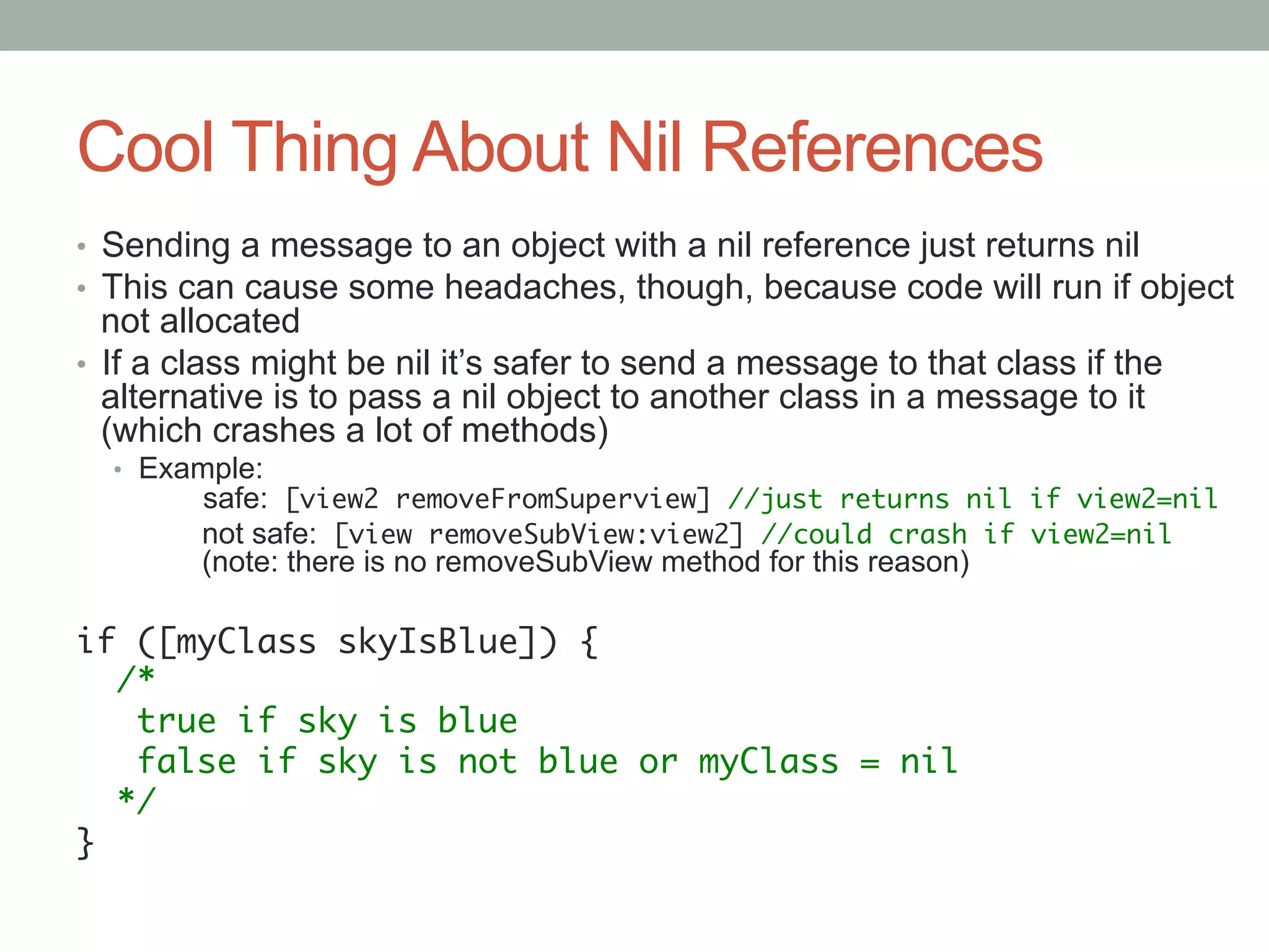 Cool Thing About Nil References
•  Sending a message to an object with a nil reference just returns nil
•  This can cause some headaches, though, because code will run if object
   not allocated
•  If a class might be nil it’s safer to send a message to that class if the
   alternative is to pass a nil object to another class in a message to it
   (which crashes a lot of methods)
  •  Example:
        safe: [view2 removeFromSuperview] //just returns nil if view2=nil	
        not safe: [view removeSubView:view2] //could crash if view2=nil 
        (note: there is no removeSubView method for this reason)
	
if ([myClass skyIsBlue]) {	
   /*	
    true if sky is blue	
    false if sky is not blue or myClass = nil	
   */	
}	
 
