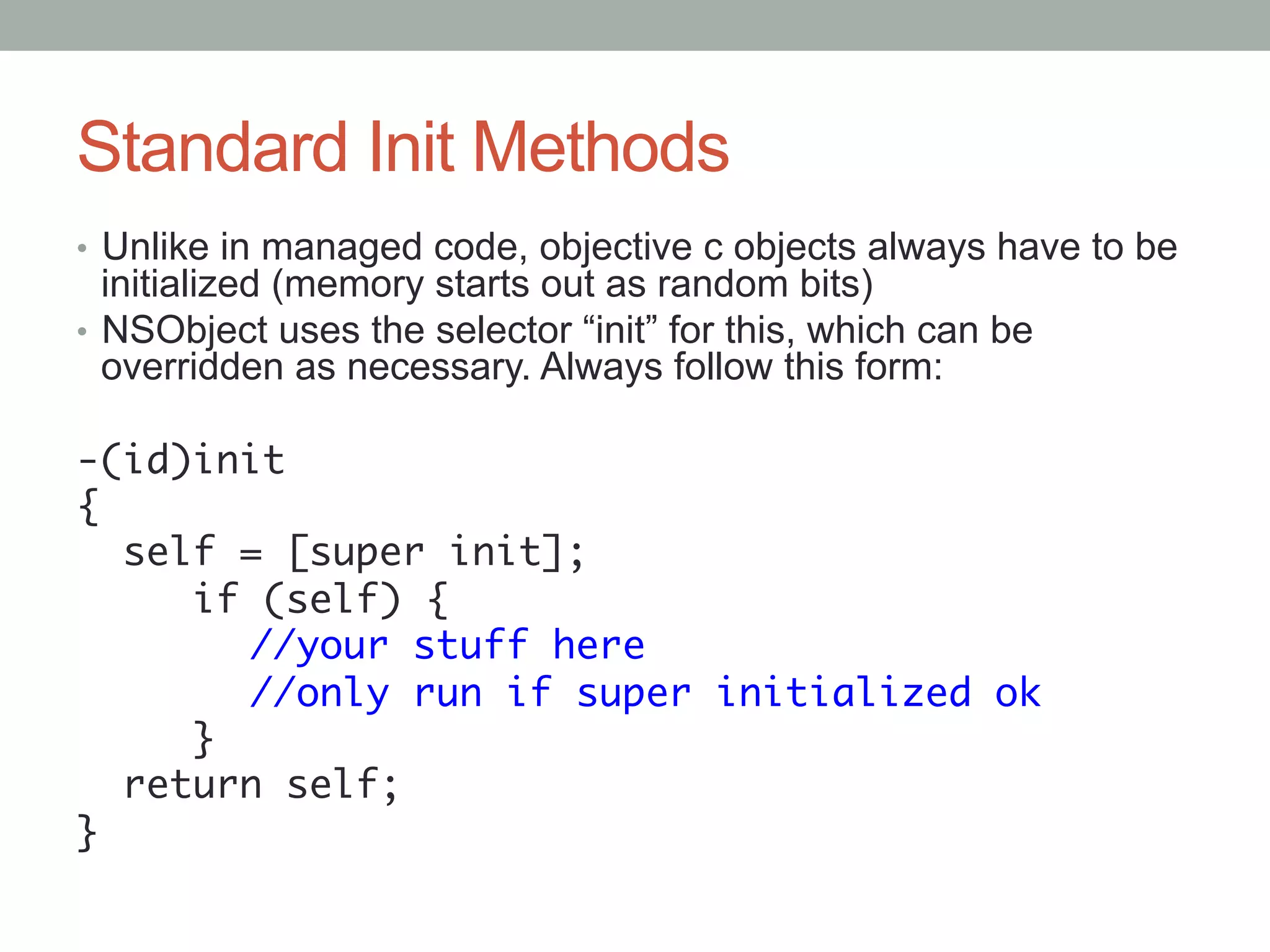 Standard Init Methods
•  Unlike in managed code, objective c objects always have to be
   initialized (memory starts out as random bits)
•  NSObject uses the selector “init” for this, which can be
   overridden as necessary. Always follow this form:

-(id)init	
{	
   self = [super init];	
      if (self) {	
     	 //your stuff here	
     	 //only run if super initialized ok	
      }	
   return self;	
}	
 