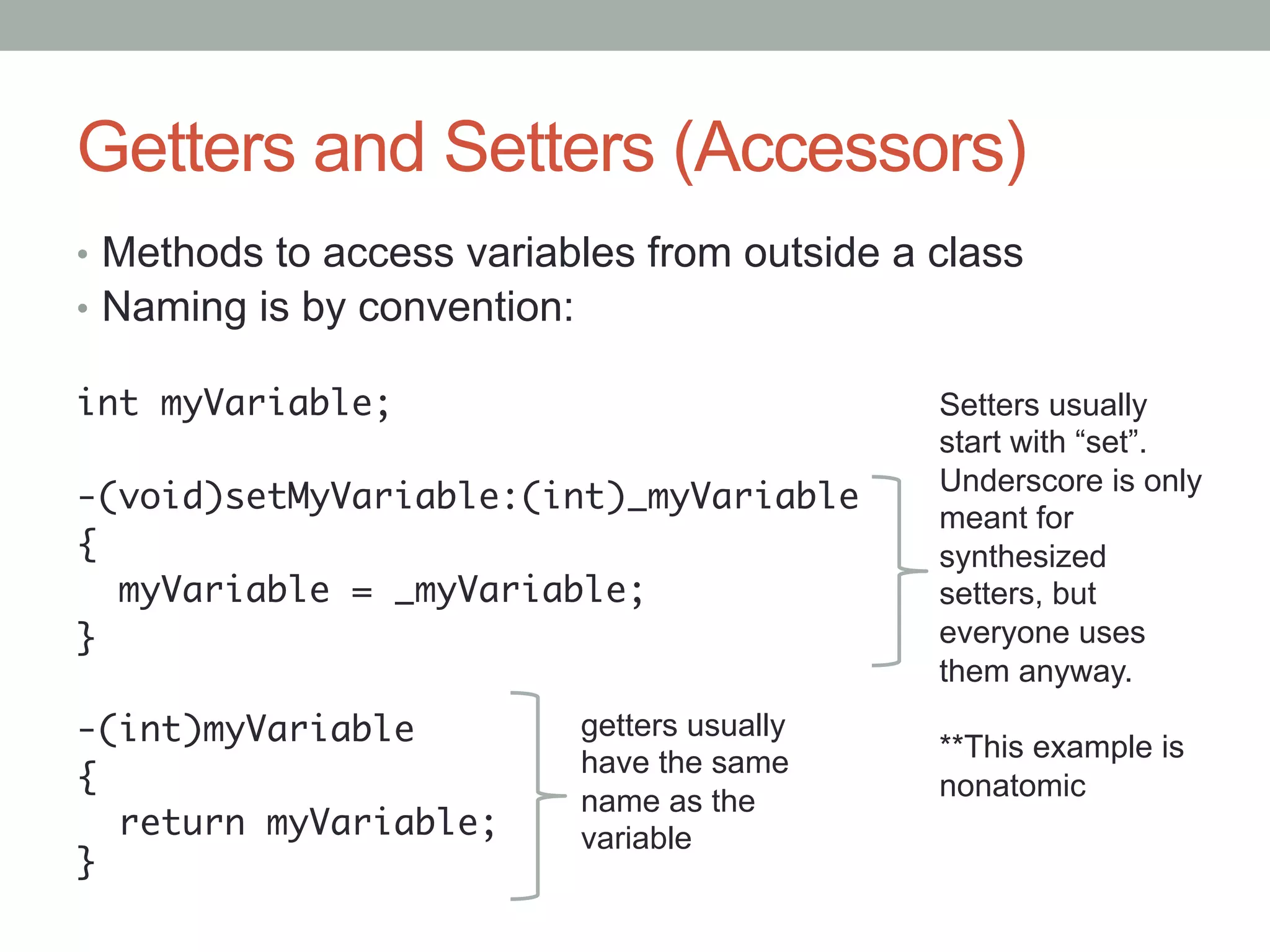 Getters and Setters (Accessors)
•  Methods to access variables from outside a class
•  Naming is by convention:

int myVariable;	                              Setters usually
	                                             start with “set”.
                                              Underscore is only
-(void)setMyVariable:(int)_myVariable	
                                              meant for
{	                                            synthesized
   myVariable = _myVariable;	                 setters, but
}	                                            everyone uses
	                                             them anyway.
-(int)myVariable	        getters usually
                                              **This example is
{	                       have the same
                         name as the          nonatomic
   return myVariable;    variable
}	
	
 