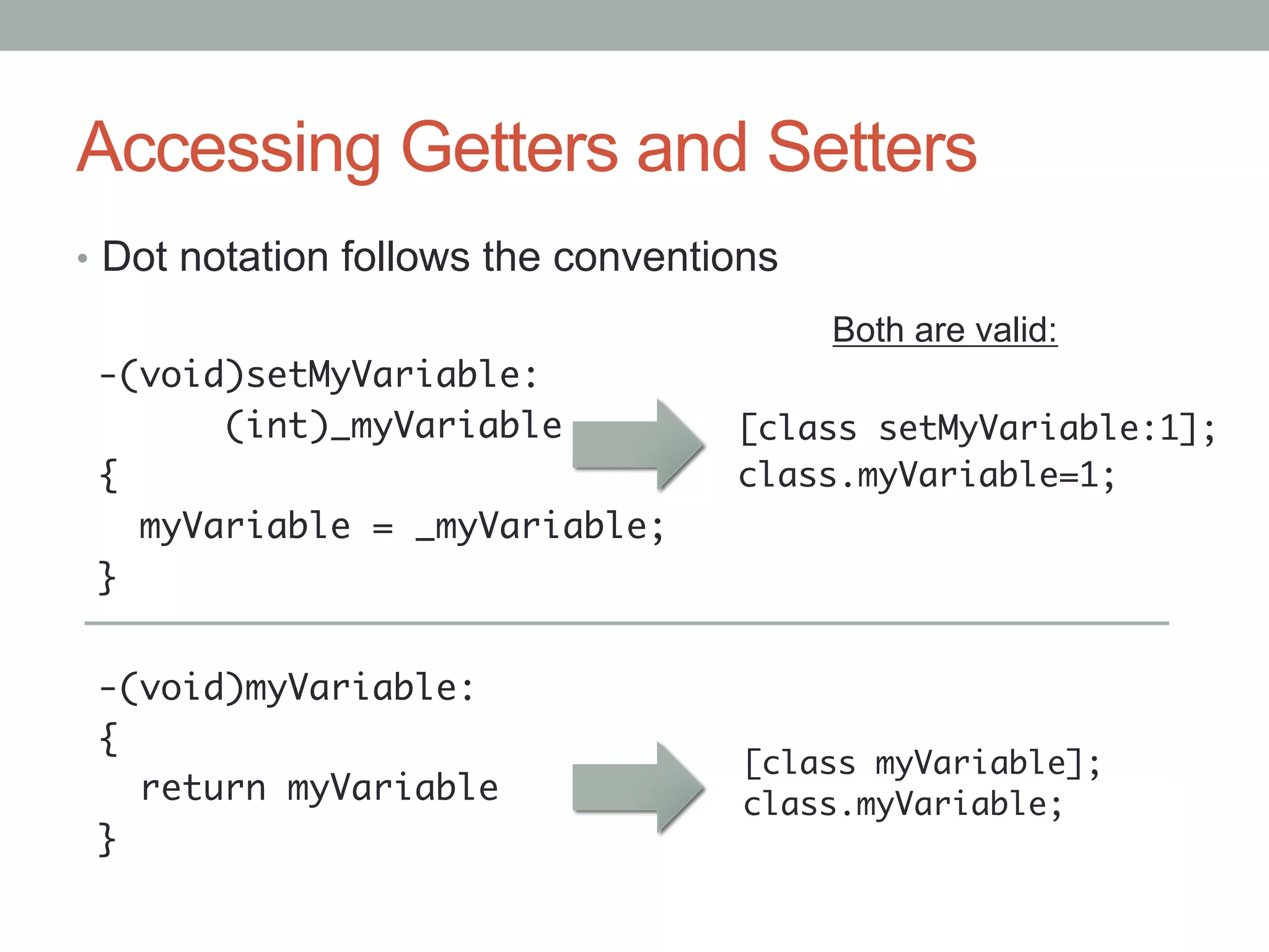 Accessing Getters and Setters
•  Dot notation follows the conventions
                                          Both are valid:
 -(void)setMyVariable:	
       	(int)_myVariable	           [class setMyVariable:1];	
 {	                                 class.myVariable=1;	
    myVariable = _myVariable;	      	
 }	


 -(void)myVariable:	
 {	
                                    [class myVariable];	
    return myVariable	              class.myVariable;	
 }	
 