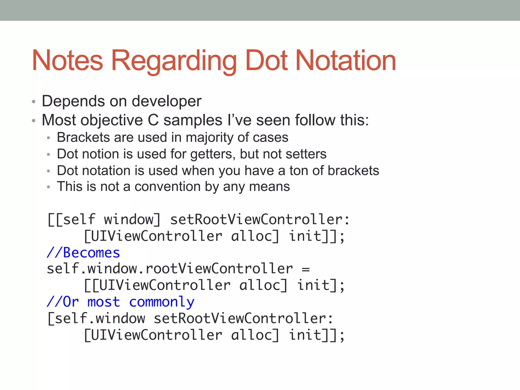Notes Regarding Dot Notation
•  Depends on developer
•  Most objective C samples I’ve seen follow this:
   •  Brackets are used in majority of cases
   •  Dot notion is used for getters, but not setters
   •  Dot notation is used when you have a ton of brackets
   •  This is not a convention by any means

  [[self window] setRootViewController:	
     	[UIViewController alloc] init]];	
  //Becomes	
  self.window.rootViewController =	
     	[[UIViewController alloc] init];	
  //Or most commonly	
  [self.window setRootViewController:	
     	[UIViewController alloc] init]];	
 