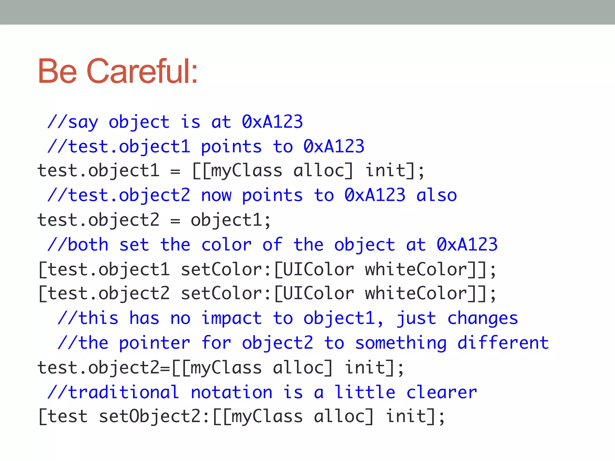 Be Careful:
 //say object is at 0xA123	
 //test.object1 points to 0xA123	
test.object1 = [[myClass alloc] init];	
 //test.object2 now points to 0xA123 also	
test.object2 = object1;	
 //both set the color of the object at 0xA123	
[test.object1 setColor:[UIColor whiteColor]];	
[test.object2 setColor:[UIColor whiteColor]];	
  //this has no impact to object1, just changes	
  //the pointer for object2 to something different	
test.object2=[[myClass alloc] init];	
 //traditional notation is a little clearer	
[test setObject2:[[myClass alloc] init];	
 