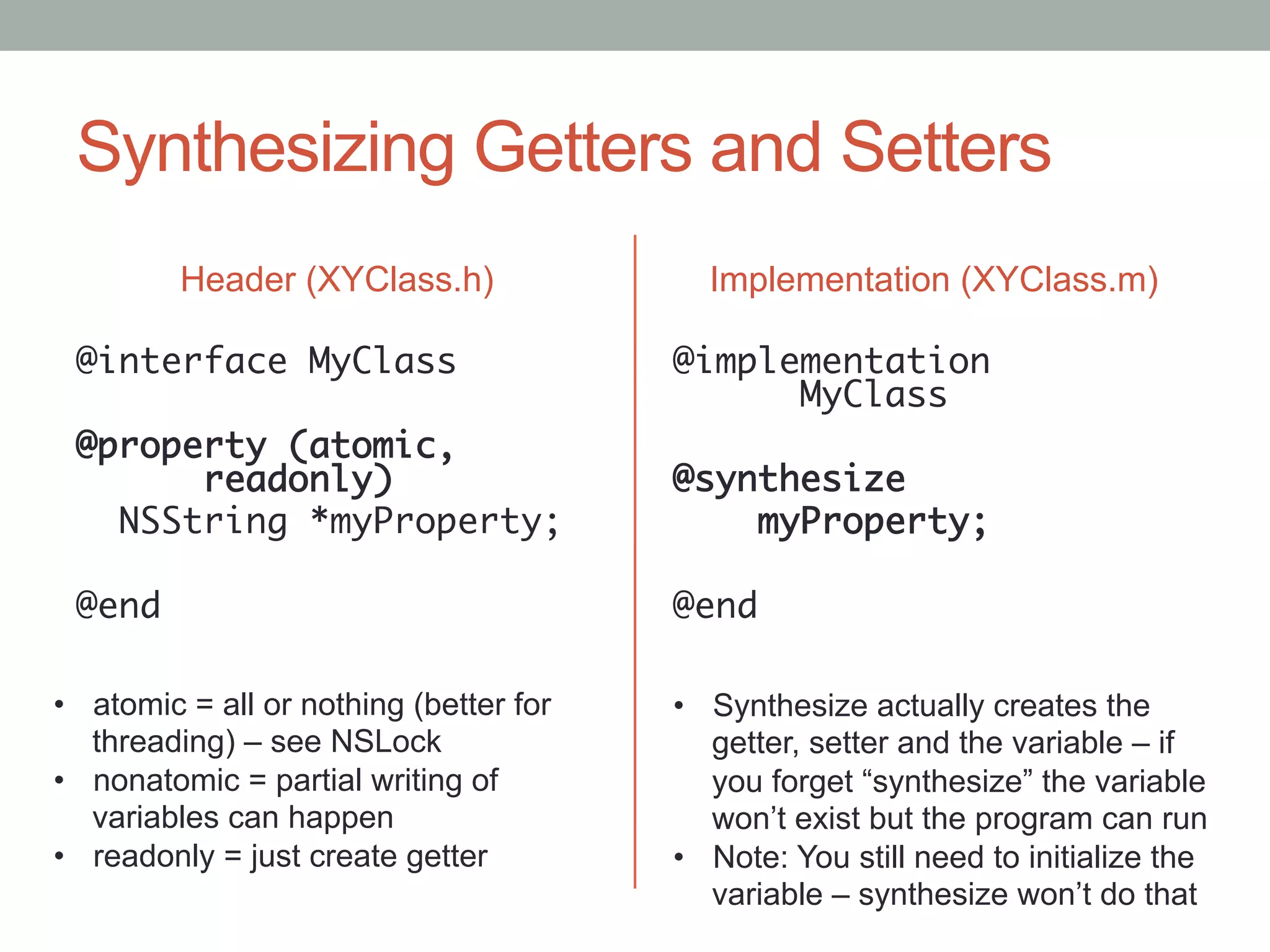 Synthesizing Getters and Setters
         Header (XYClass.h)                Implementation (XYClass.m)

 @interface MyClass	                     @implementation
 	                                            	MyClass	
 @property (atomic,                      	
      	readonly)	                        @synthesize	
   NSString *myProperty;	                    myProperty;	
 	                                       	
 @end	                                   @end	

•  atomic = all or nothing (better for   •  Synthesize actually creates the
   threading) – see NSLock                  getter, setter and the variable – if
•  nonatomic = partial writing of           you forget “synthesize” the variable
   variables can happen                     won’t exist but the program can run
•  readonly = just create getter         •  Note: You still need to initialize the
                                            variable – synthesize won’t do that
 
