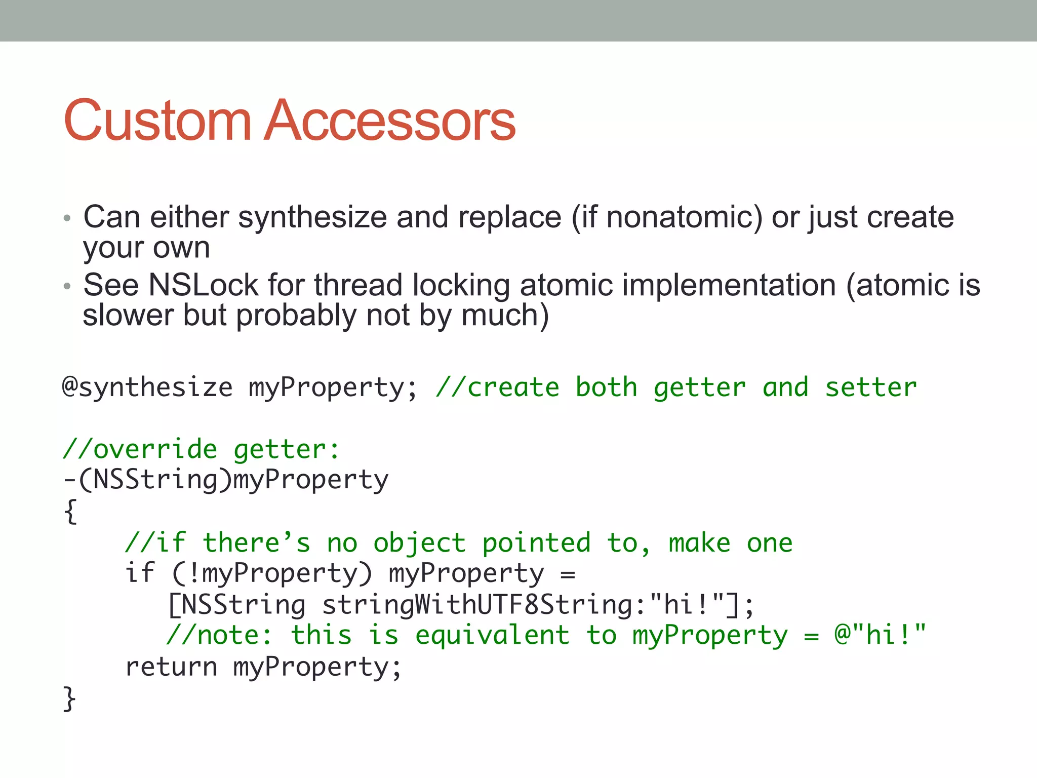 Custom Accessors
•  Can either synthesize and replace (if nonatomic) or just create
   your own
•  See NSLock for thread locking atomic implementation (atomic is
   slower but probably not by much)

@synthesize myProperty; //create both getter and setter	
	
//override getter:	
-(NSString)myProperty	
{	
    //if there’s no object pointed to, make one	
    if (!myProperty) myProperty =	
      	[NSString stringWithUTF8String:"hi!"];	
      	//note: this is equivalent to myProperty = @"hi!"	
    return myProperty;	
}	
 
