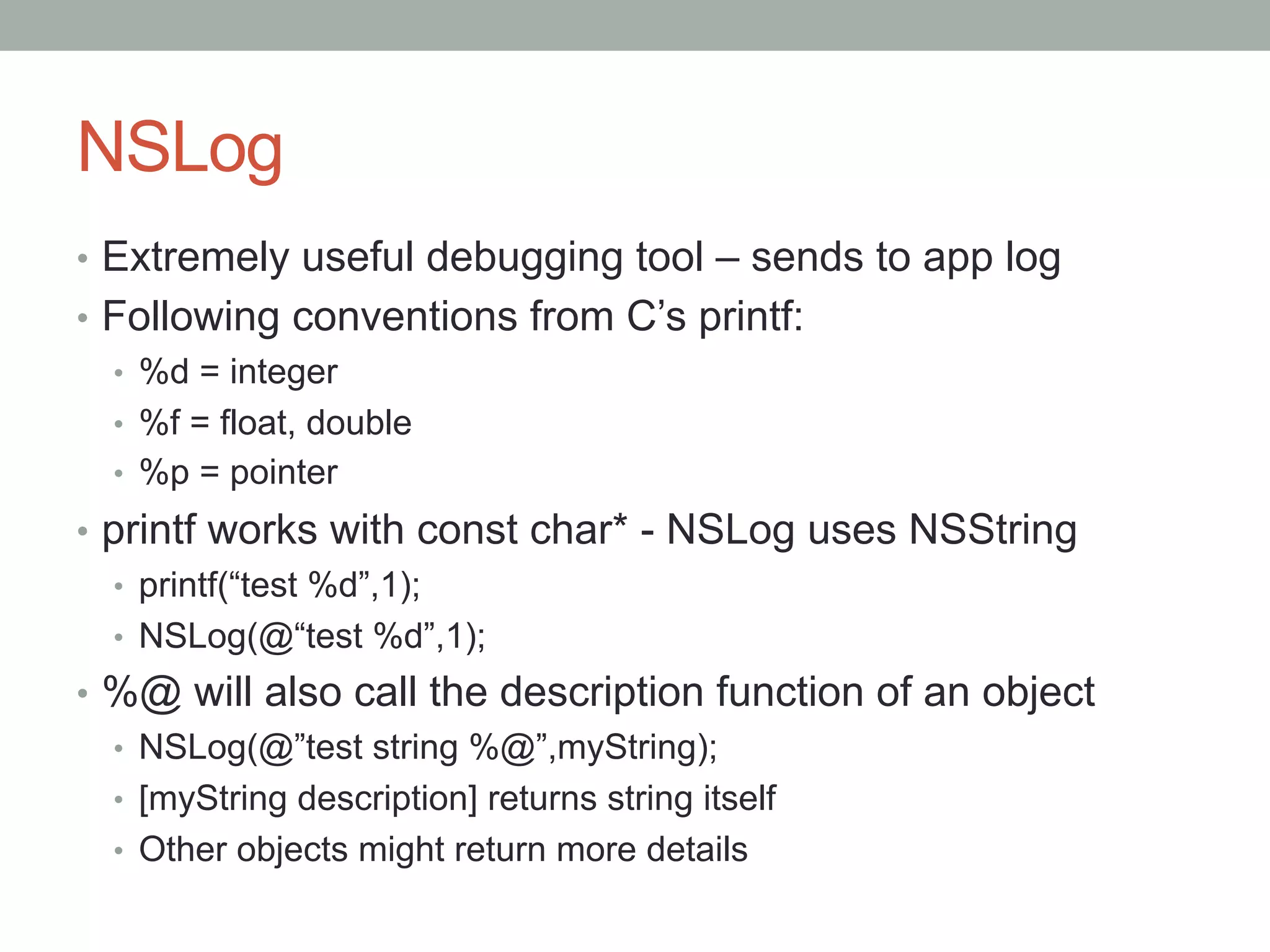 NSLog
•  Extremely useful debugging tool – sends to app log
•  Following conventions from C’s printf:
   •  %d = integer
   •  %f = float, double
   •  %p = pointer
•  printf works with const char* - NSLog uses NSString
   •  printf(“test %d”,1);
   •  NSLog(@“test %d”,1);
•  %@ will also call the description function of an object
   •  NSLog(@”test string %@”,myString);
   •  [myString description] returns string itself
   •  Other objects might return more details
 