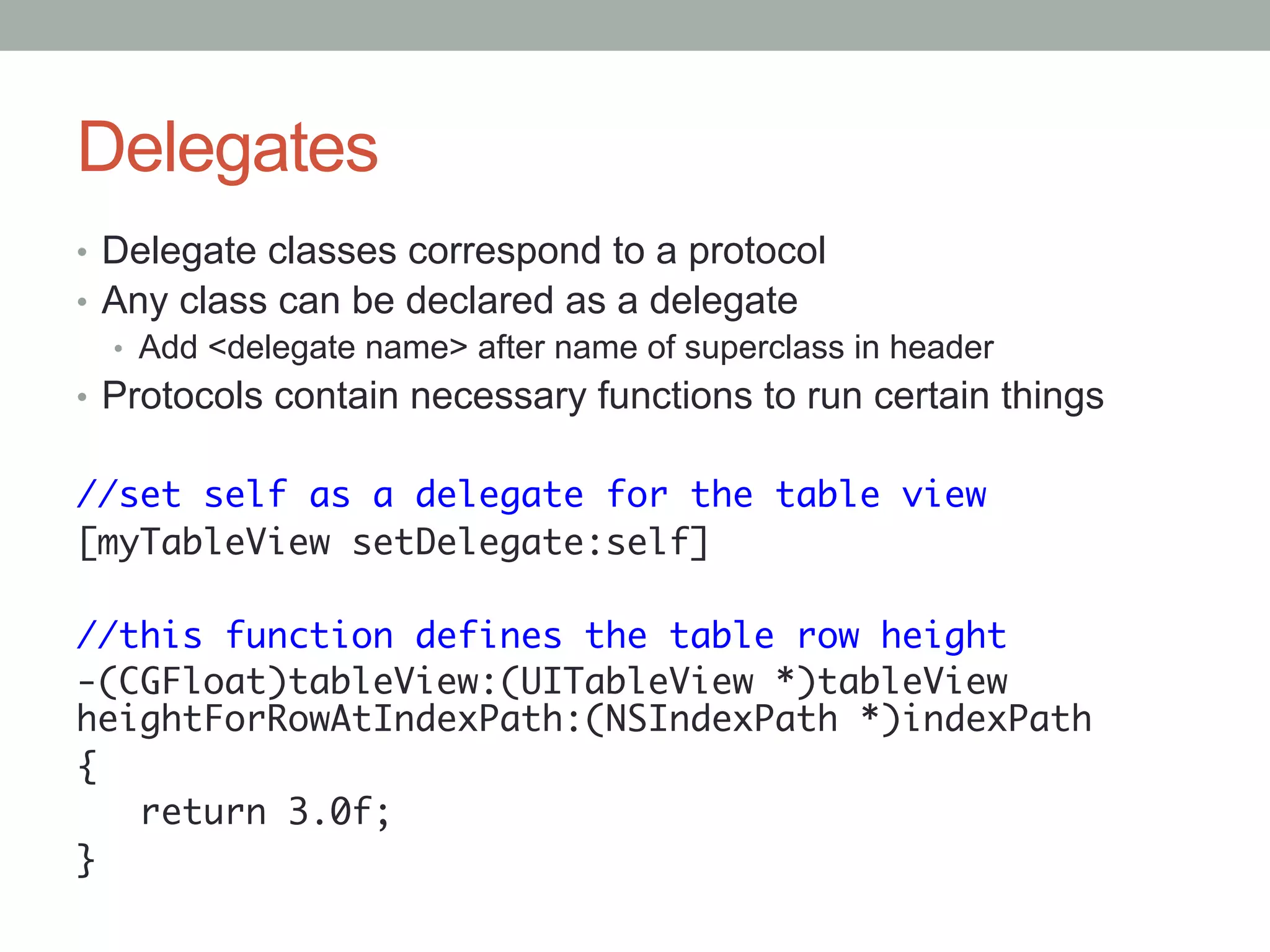 Delegates
•  Delegate classes correspond to a protocol
•  Any class can be declared as a delegate
   •  Add <delegate name> after name of superclass in header
•  Protocols contain necessary functions to run certain things
	
//set self as a delegate for the table view	
[myTableView setDelegate:self]	
	
//this function defines the table row height	
-(CGFloat)tableView:(UITableView *)tableView
heightForRowAtIndexPath:(NSIndexPath *)indexPath	
{	
   return 3.0f;	
}	
	
 