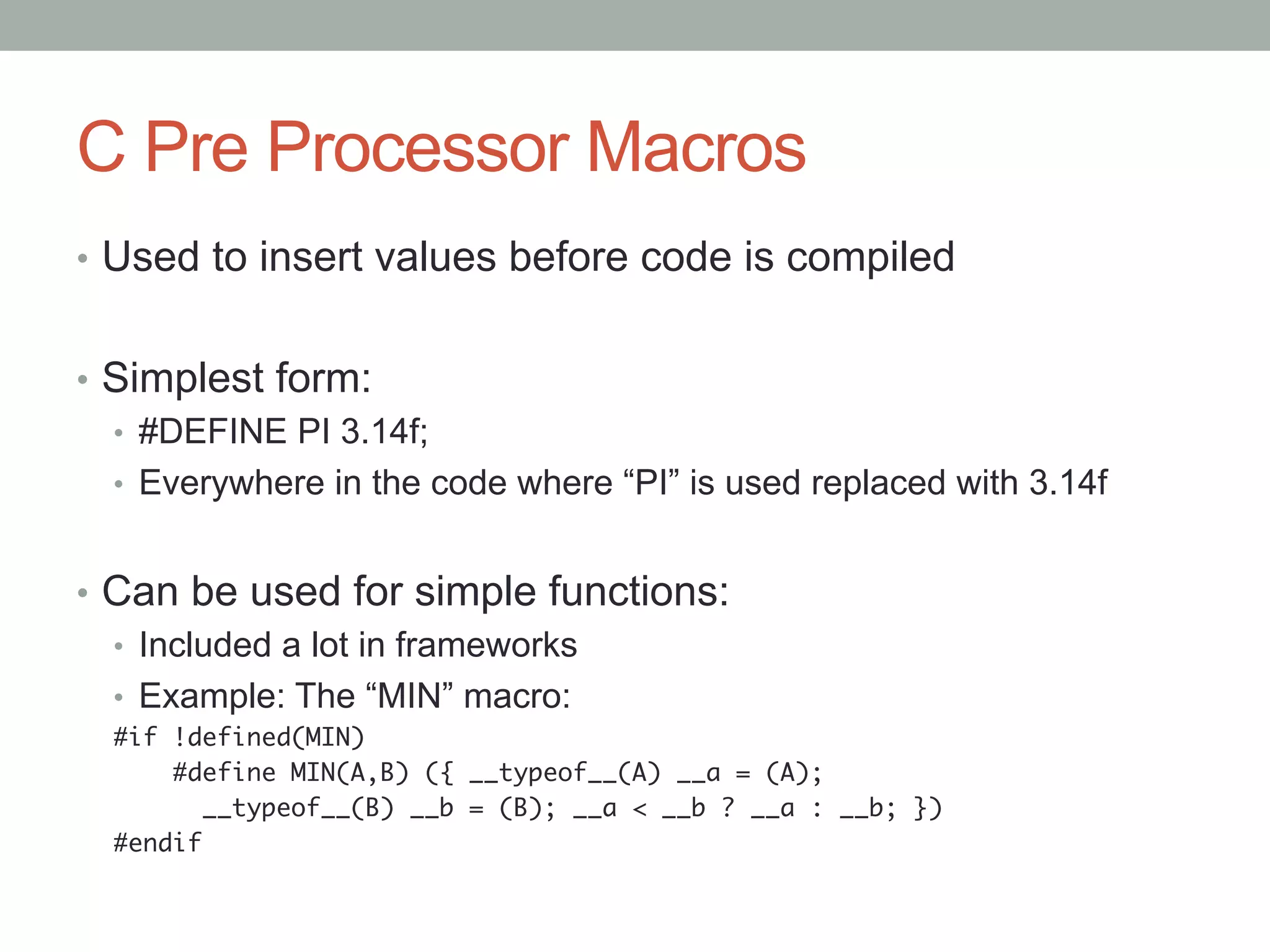 C Pre Processor Macros
•  Used to insert values before code is compiled


•  Simplest form:
   •  #DEFINE PI 3.14f;
   •  Everywhere in the code where “PI” is used replaced with 3.14f


•  Can be used for simple functions:
   •  Included a lot in frameworks
   •  Example: The “MIN” macro:
  #if !defined(MIN)	
      #define MIN(A,B) ({ __typeof__(A) __a = (A);	
       	__typeof__(B) __b = (B); __a < __b ? __a : __b; })	
  #endif	
 