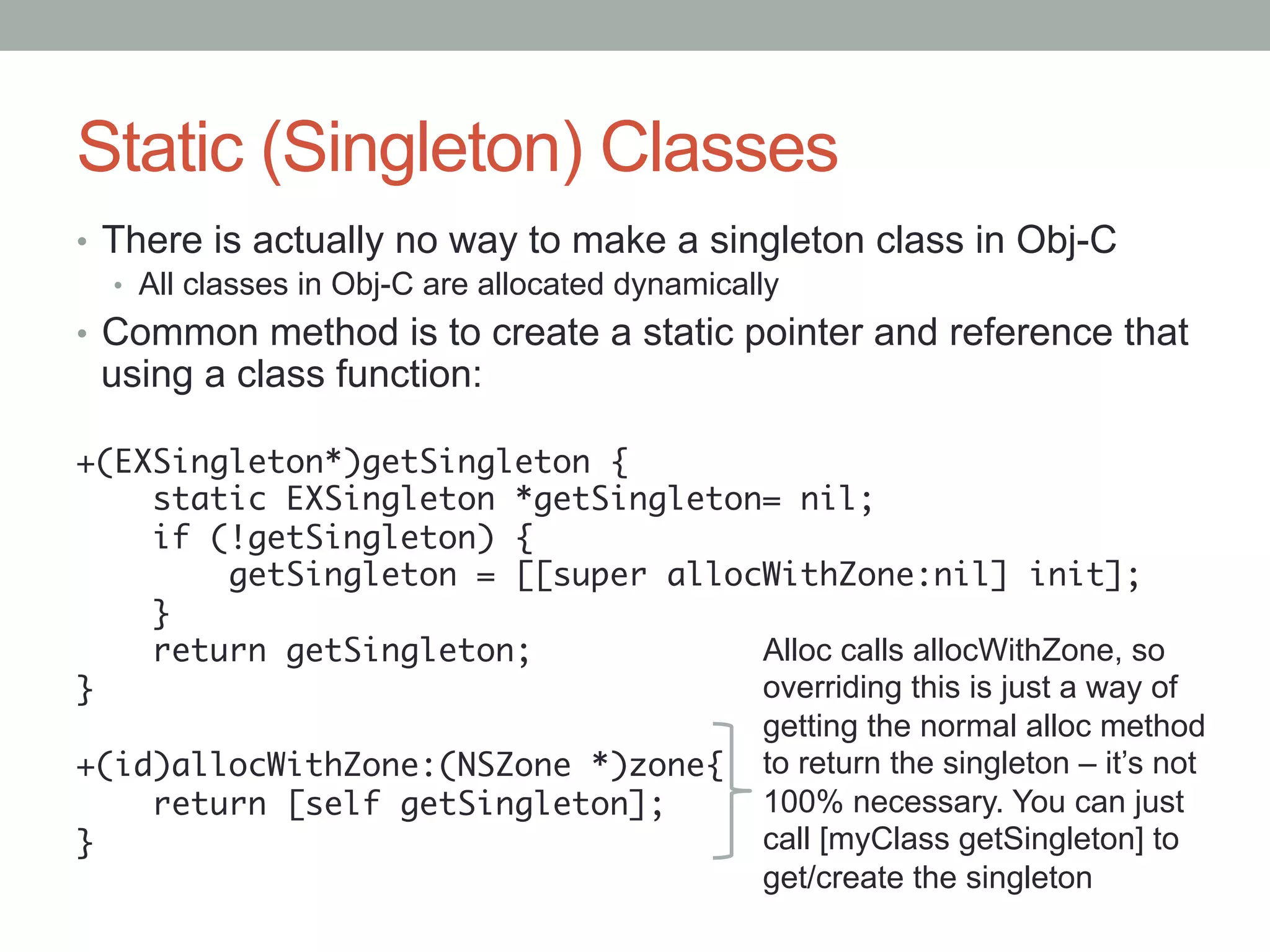 Static (Singleton) Classes
•  There is actually no way to make a singleton class in Obj-C
   •  All classes in Obj-C are allocated dynamically
•  Common method is to create a static pointer and reference that
 using a class function:

+(EXSingleton*)getSingleton {	
    static EXSingleton *getSingleton= nil;	
    if (!getSingleton) {	
        getSingleton = [[super allocWithZone:nil] init];	
    }	
    return getSingleton;	           Alloc calls allocWithZone, so
}	                                  overriding this is just a way of
	                                   getting the normal alloc method
+(id)allocWithZone:(NSZone *)zone{	 to return the singleton – it’s not
    return [self getSingleton];	    100% necessary. You can just
}	                                  call [myClass getSingleton] to
                                    get/create the singleton
 