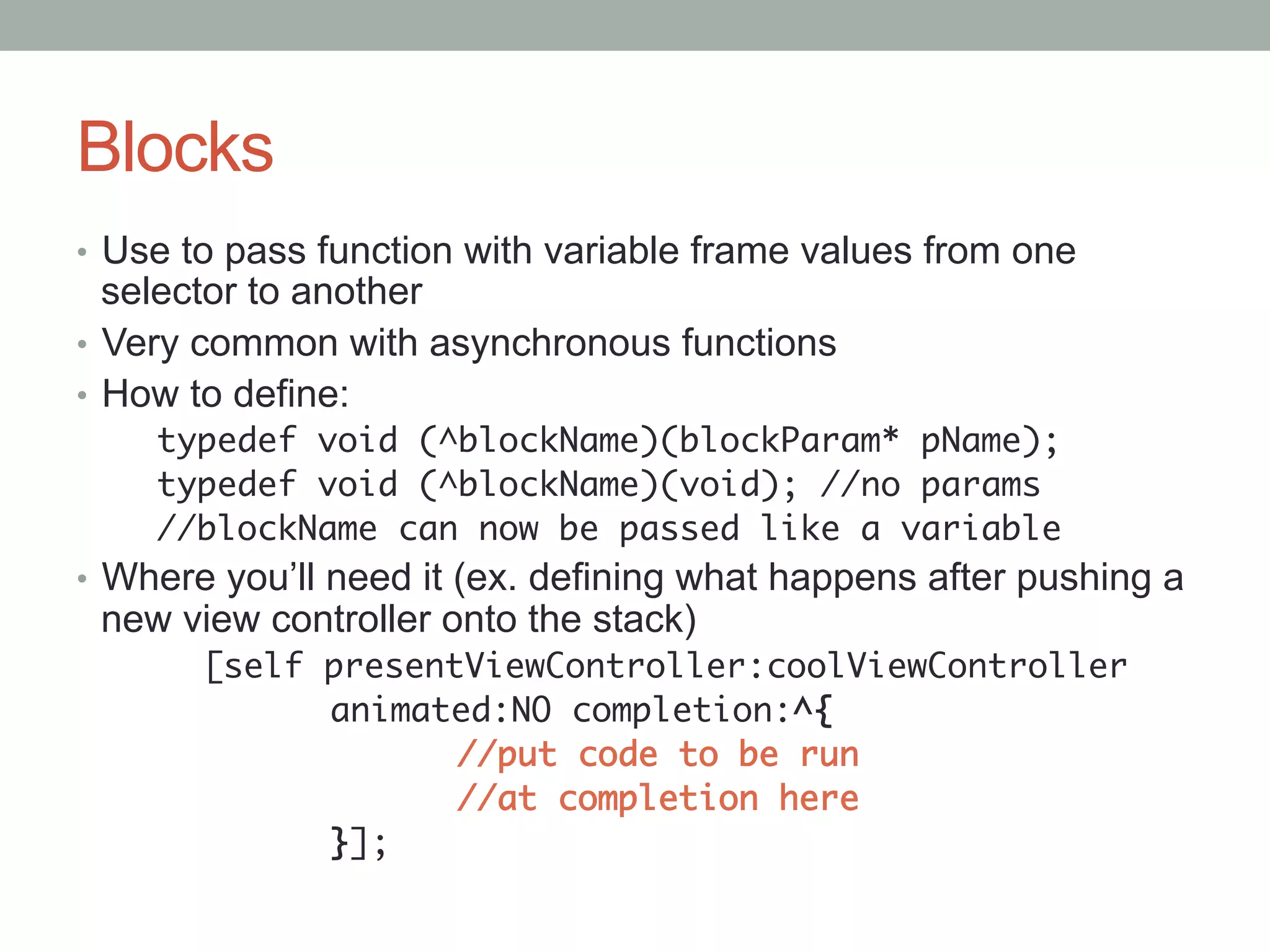 Blocks
•  Use to pass function with variable frame values from one
   selector to another
•  Very common with asynchronous functions
•  How to define:
    typedef void (^blockName)(blockParam* pName);	
    typedef void (^blockName)(void); //no params	
    //blockName can now be passed like a variable	
•  Where you’ll need it (ex. defining what happens after pushing a
 new view controller onto the stack)
      	[self presentViewController:coolViewController	
      	     	animated:NO completion:^{	
      	     	      	//put code to be run	
      	     	      	//at completion here	
      	     	}];	
 