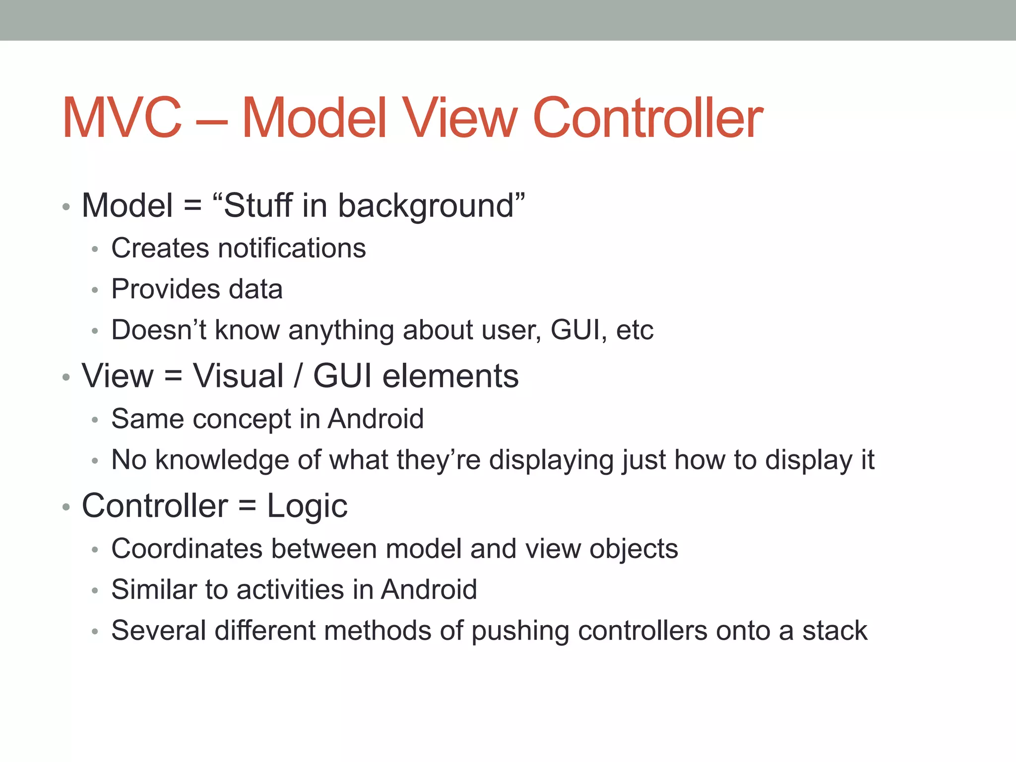 MVC – Model View Controller
•  Model = “Stuff in background”
   •  Creates notifications
   •  Provides data
   •  Doesn’t know anything about user, GUI, etc
•  View = Visual / GUI elements
   •  Same concept in Android
   •  No knowledge of what they’re displaying just how to display it
•  Controller = Logic
   •  Coordinates between model and view objects
   •  Similar to activities in Android
   •  Several different methods of pushing controllers onto a stack
 