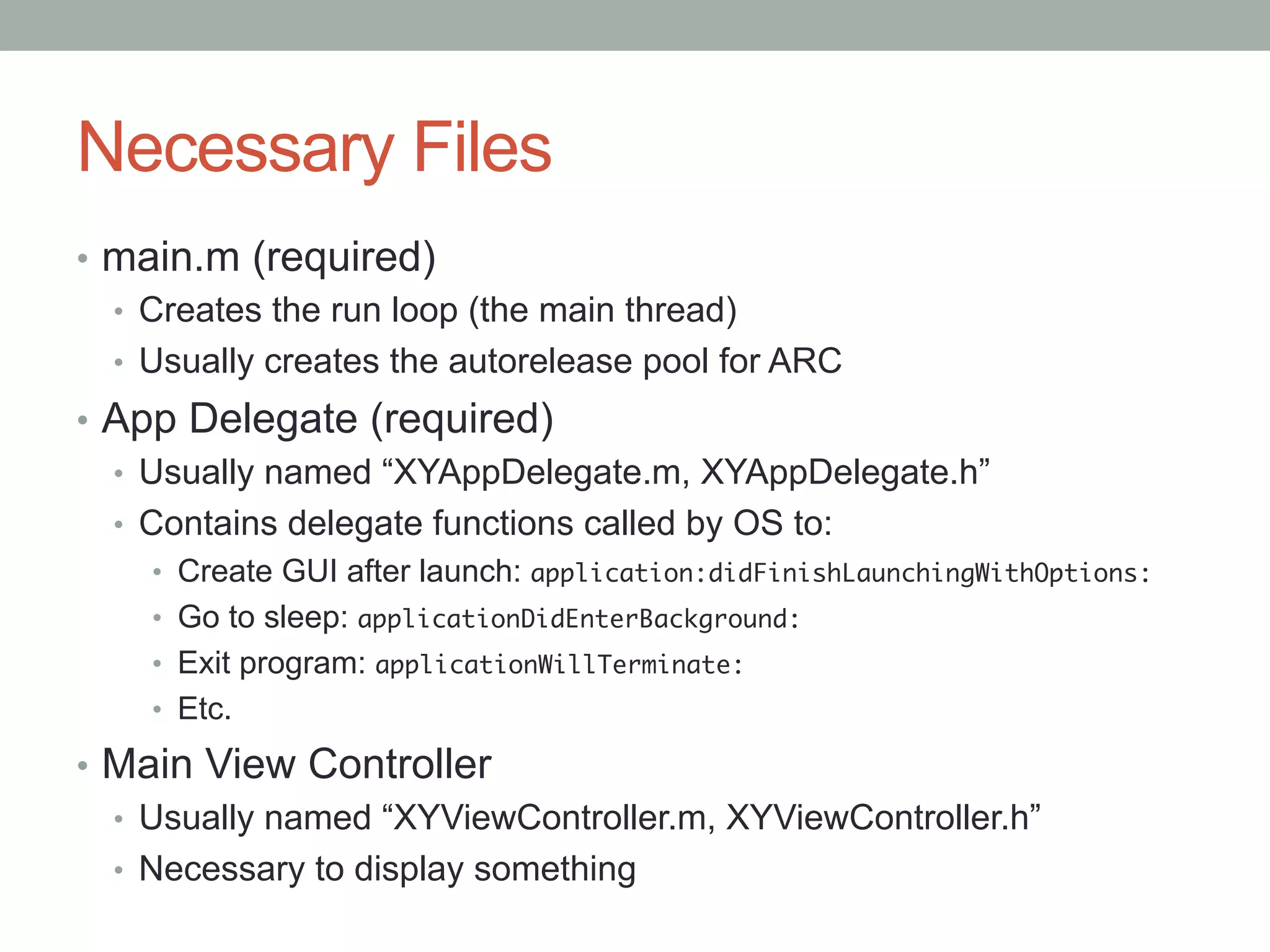 Necessary Files
•  main.m (required)
   •  Creates the run loop (the main thread)
   •  Usually creates the autorelease pool for ARC
•  App Delegate (required)
   •  Usually named “XYAppDelegate.m, XYAppDelegate.h”
   •  Contains delegate functions called by OS to:
    •  Create GUI after launch: application:didFinishLaunchingWithOptions:	
    •  Go to sleep: applicationDidEnterBackground:	
    •  Exit program: applicationWillTerminate:	
    •  Etc.

•  Main View Controller
   •  Usually named “XYViewController.m, XYViewController.h”
   •  Necessary to display something
 