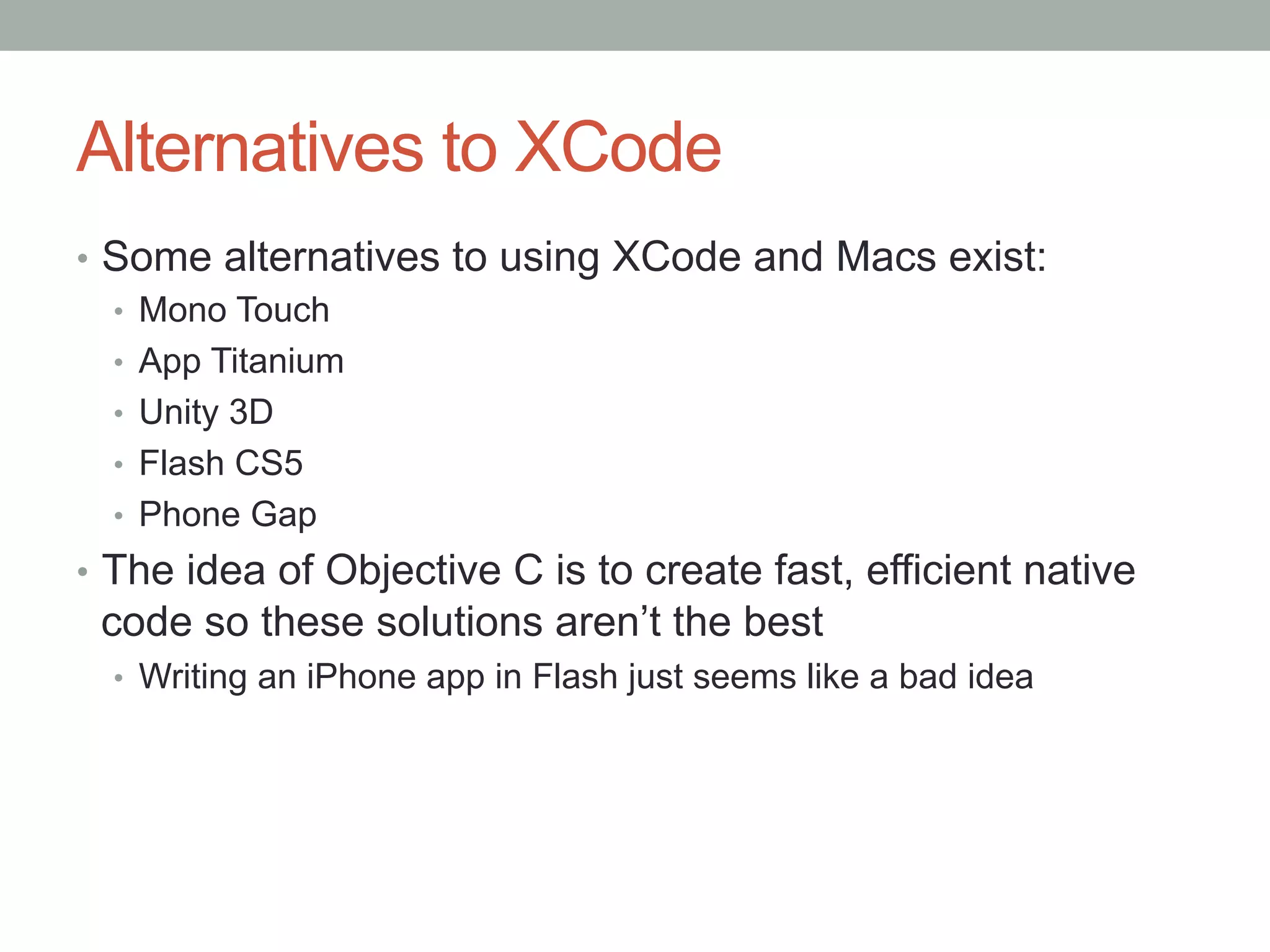 Alternatives to XCode
•  Some alternatives to using XCode and Macs exist:
   •  Mono Touch
   •  App Titanium
   •  Unity 3D
   •  Flash CS5
   •  Phone Gap
•  The idea of Objective C is to create fast, efficient native
 code so these solutions aren’t the best
  •  Writing an iPhone app in Flash just seems like a bad idea
 