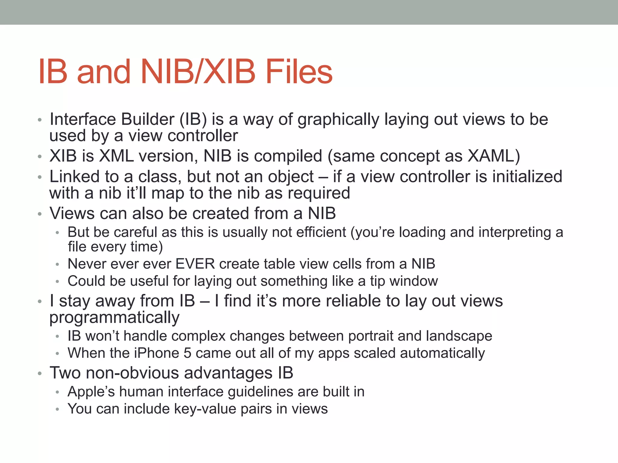 IB and NIB/XIB Files
•  Interface Builder (IB) is a way of graphically laying out views to be
   used by a view controller
•  XIB is XML version, NIB is compiled (same concept as XAML)
•  Linked to a class, but not an object – if a view controller is initialized
   with a nib it’ll map to the nib as required
•  Views can also be created from a NIB
  •  But be careful as this is usually not efficient (you’re loading and interpreting a
     file every time)
  •  Never ever ever EVER create table view cells from a NIB
  •  Could be useful for laying out something like a tip window
•  I stay away from IB – I find it’s more reliable to lay out views
 programmatically
  •  IB won’t handle complex changes between portrait and landscape
  •  When the iPhone 5 came out all of my apps scaled automatically
•  Two non-obvious advantages IB
    •  Apple’s human interface guidelines are built in
    •  You can include key-value pairs in views
 