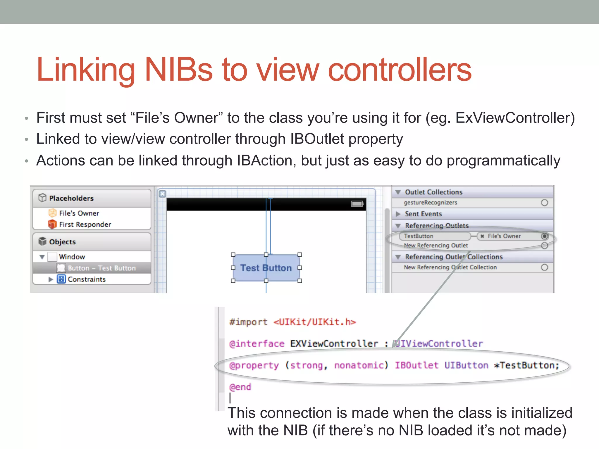 Linking NIBs to view controllers
•  First must set “File’s Owner” to the class you’re using it for (eg. ExViewController)
•  Linked to view/view controller through IBOutlet property
•  Actions can be linked through IBAction, but just as easy to do programmatically




                                This connection is made when the class is initialized
                                with the NIB (if there’s no NIB loaded it’s not made)
 