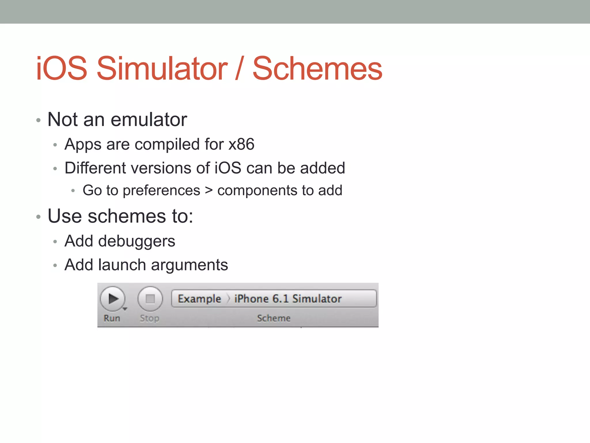 iOS Simulator / Schemes
•  Not an emulator
   •  Apps are compiled for x86
   •  Different versions of iOS can be added
    •  Go to preferences > components to add

•  Use schemes to:
   •  Add debuggers
   •  Add launch arguments
 