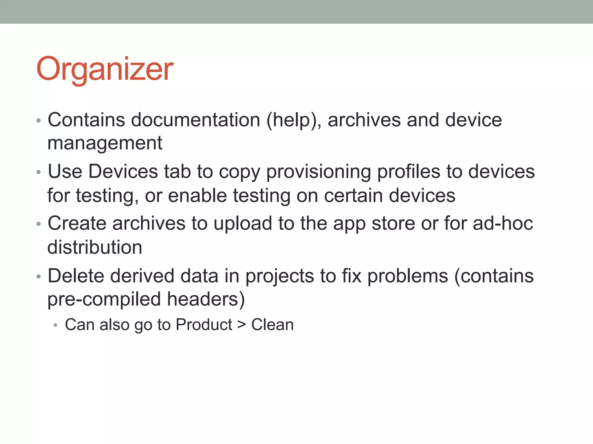 Organizer
•  Contains documentation (help), archives and device
   management
•  Use Devices tab to copy provisioning profiles to devices
   for testing, or enable testing on certain devices
•  Create archives to upload to the app store or for ad-hoc
   distribution
•  Delete derived data in projects to fix problems (contains
   pre-compiled headers)
  •  Can also go to Product > Clean
 