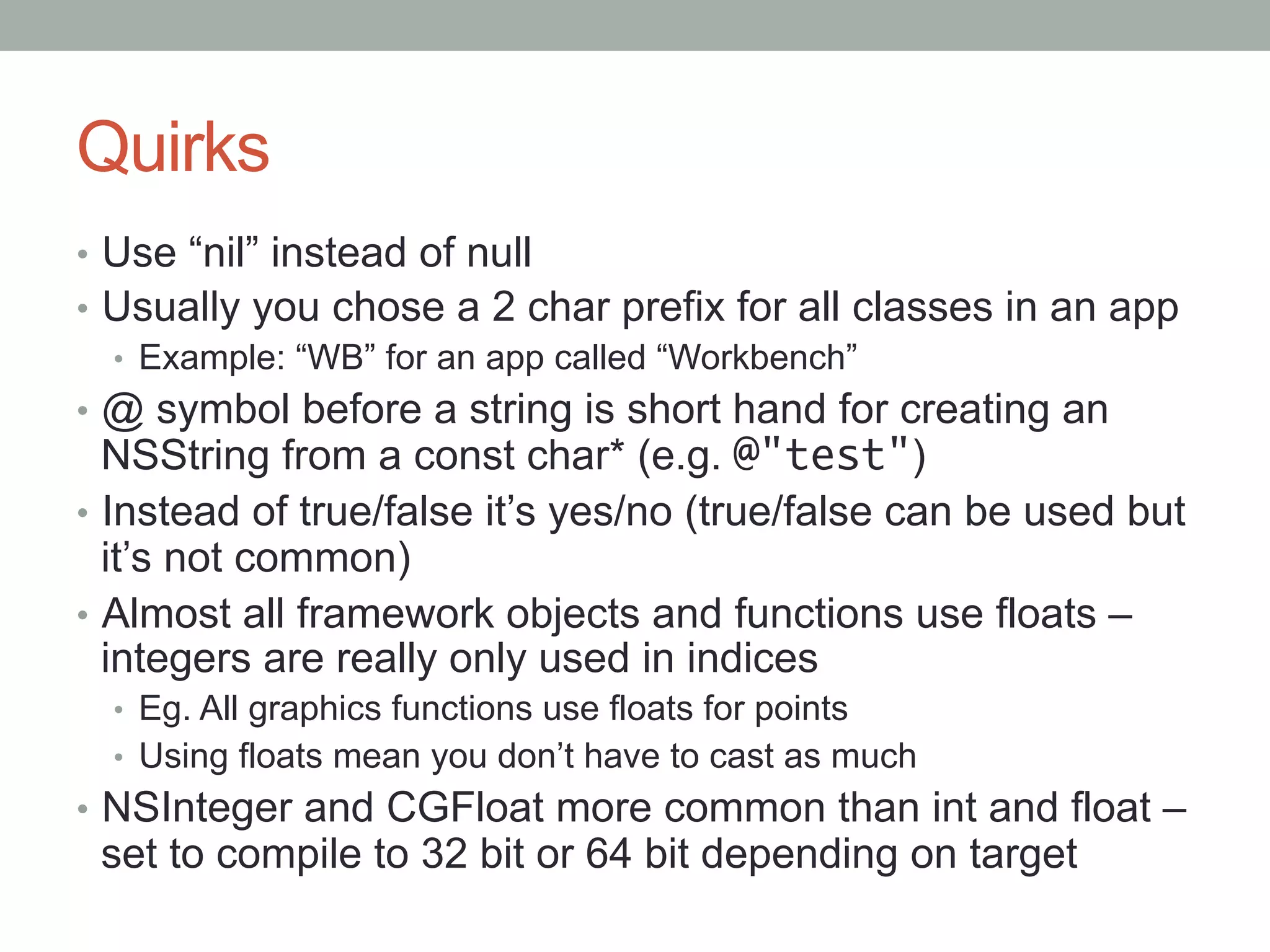 Quirks
•  Use “nil” instead of null
•  Usually you chose a 2 char prefix for all classes in an app
   •  Example: “WB” for an app called “Workbench”
•  @ symbol before a string is short hand for creating an
   NSString from a const char* (e.g. @"test")
•  Instead of true/false it’s yes/no (true/false can be used but
   it’s not common)
•  Almost all framework objects and functions use floats –
   integers are really only used in indices
  •  Eg. All graphics functions use floats for points
  •  Using floats mean you don’t have to cast as much
•  NSInteger and CGFloat more common than int and float –
 set to compile to 32 bit or 64 bit depending on target
 
