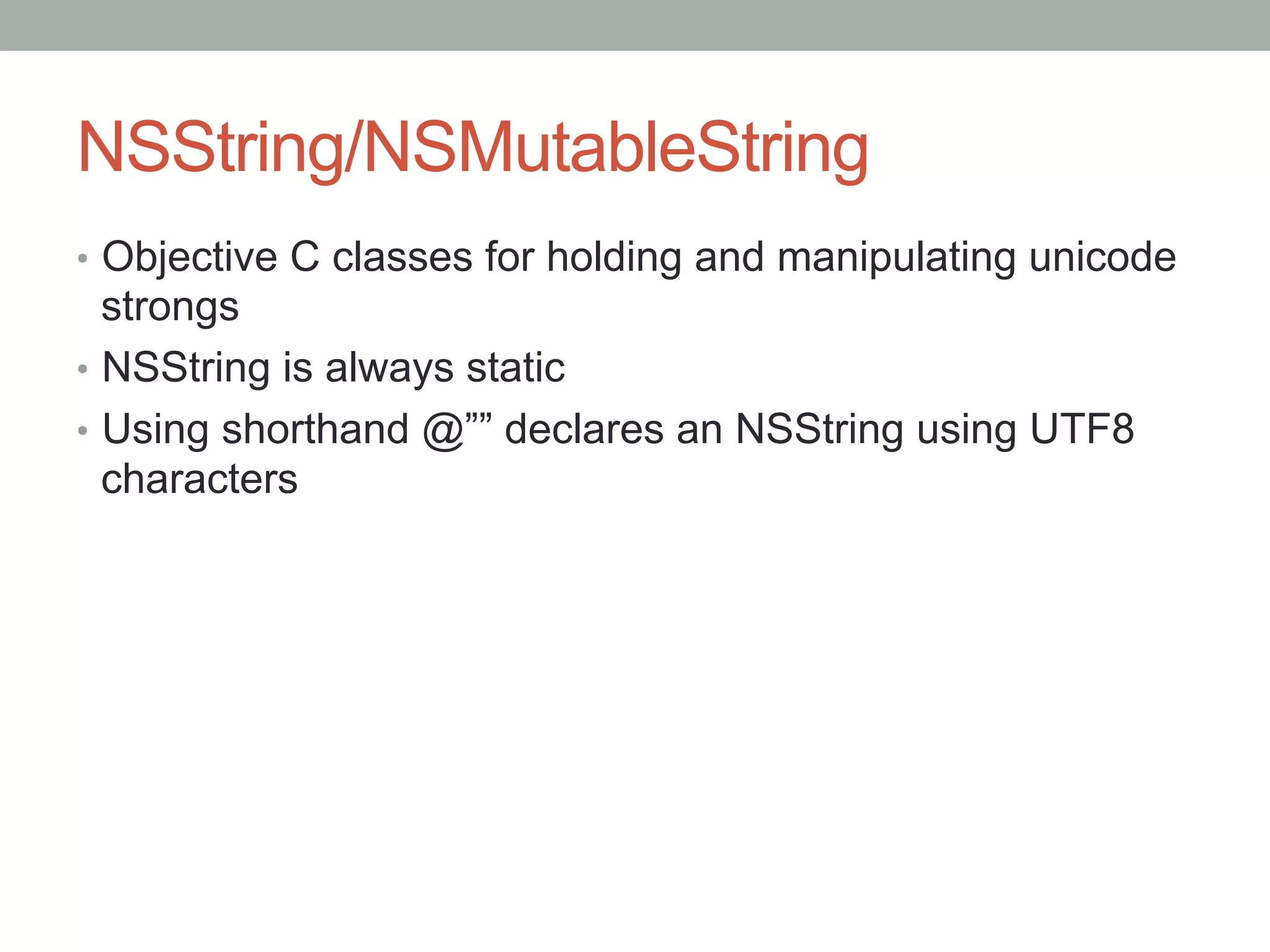 NSString/NSMutableString
•  Objective C classes for holding and manipulating unicode
   strongs
•  NSString is always static
•  Using shorthand @”” declares an NSString using UTF8
   characters
 