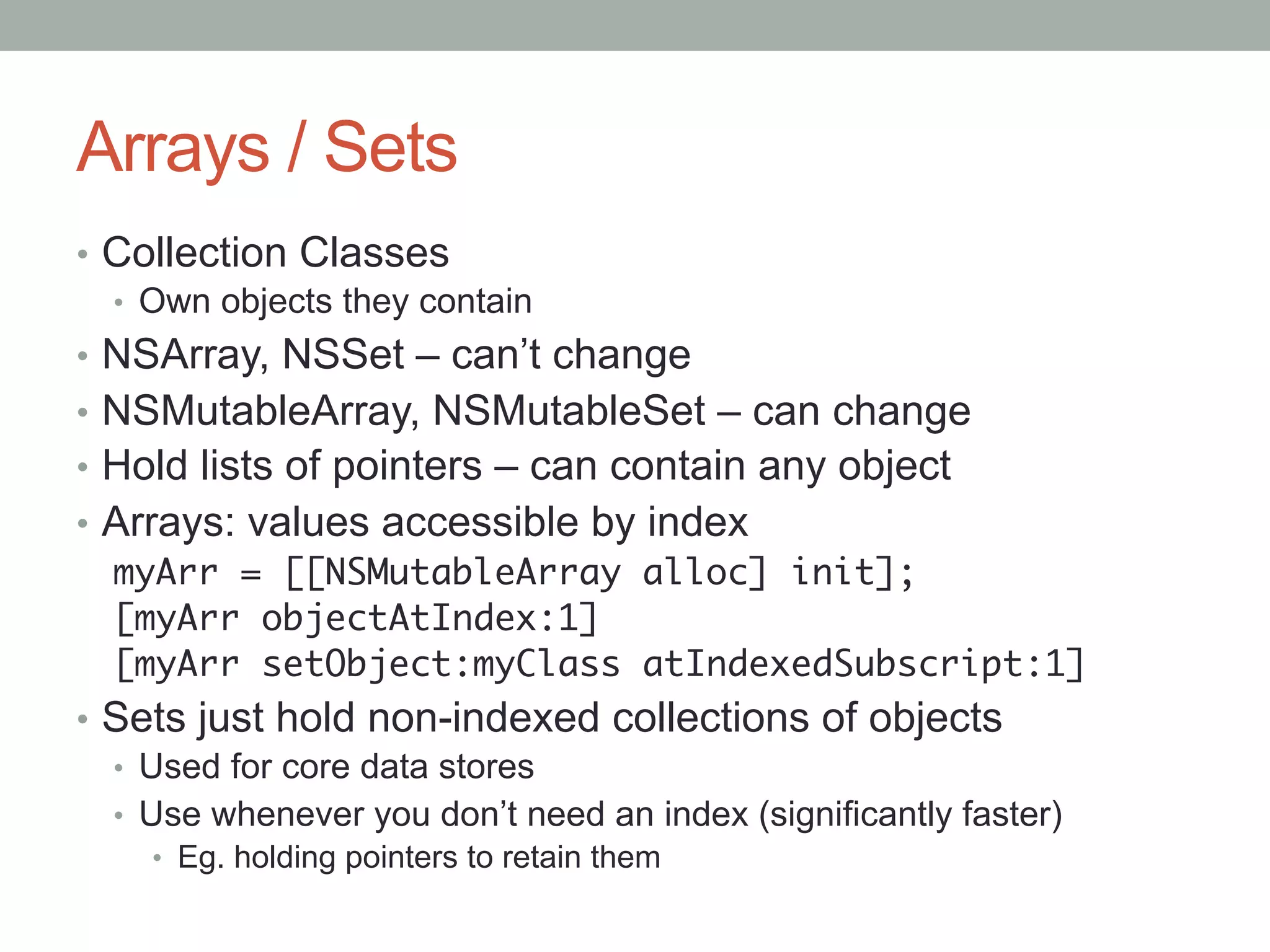 Arrays / Sets
•  Collection Classes
   •  Own objects they contain
•  NSArray, NSSet – can’t change
•  NSMutableArray, NSMutableSet – can change
•  Hold lists of pointers – can contain any object
•  Arrays: values accessible by index
   myArr = [[NSMutableArray alloc] init];	
   [myArr objectAtIndex:1]	
   [myArr setObject:myClass atIndexedSubscript:1]	
•  Sets just hold non-indexed collections of objects
   •  Used for core data stores
   •  Use whenever you don’t need an index (significantly faster)
    •  Eg. holding pointers to retain them
	
 