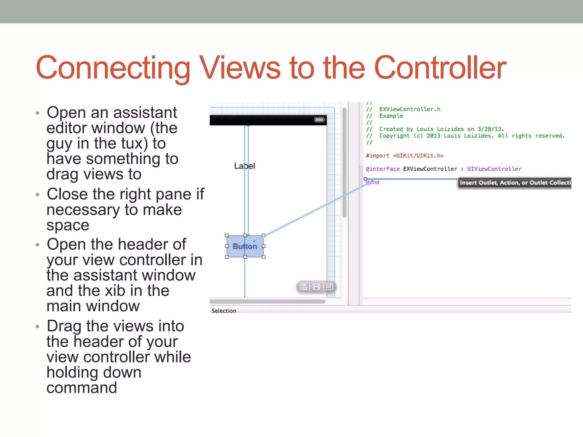 Connecting Views to the Controller
•  Open an assistant
   editor window (the
   guy in the tux) to
   have something to
   drag views to
•  Close the right pane if
   necessary to make
   space
•  Open the header of
   your view controller in
   the assistant window
   and the xib in the
   main window
•  Drag the views into
   the header of your
   view controller while
   holding down
   command
 
