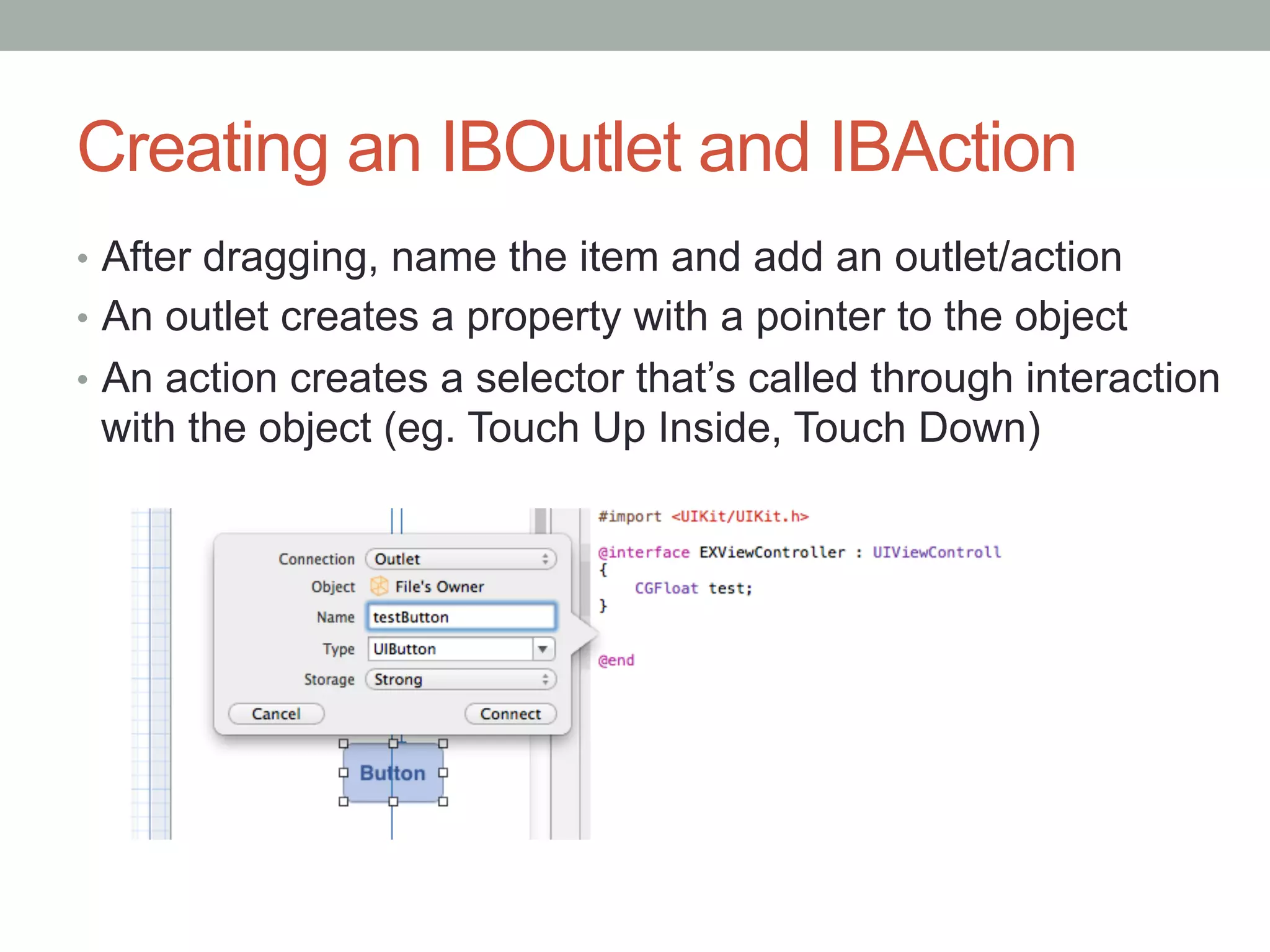 Creating an IBOutlet and IBAction
•  After dragging, name the item and add an outlet/action
•  An outlet creates a property with a pointer to the object
•  An action creates a selector that’s called through interaction
 with the object (eg. Touch Up Inside, Touch Down)
 
