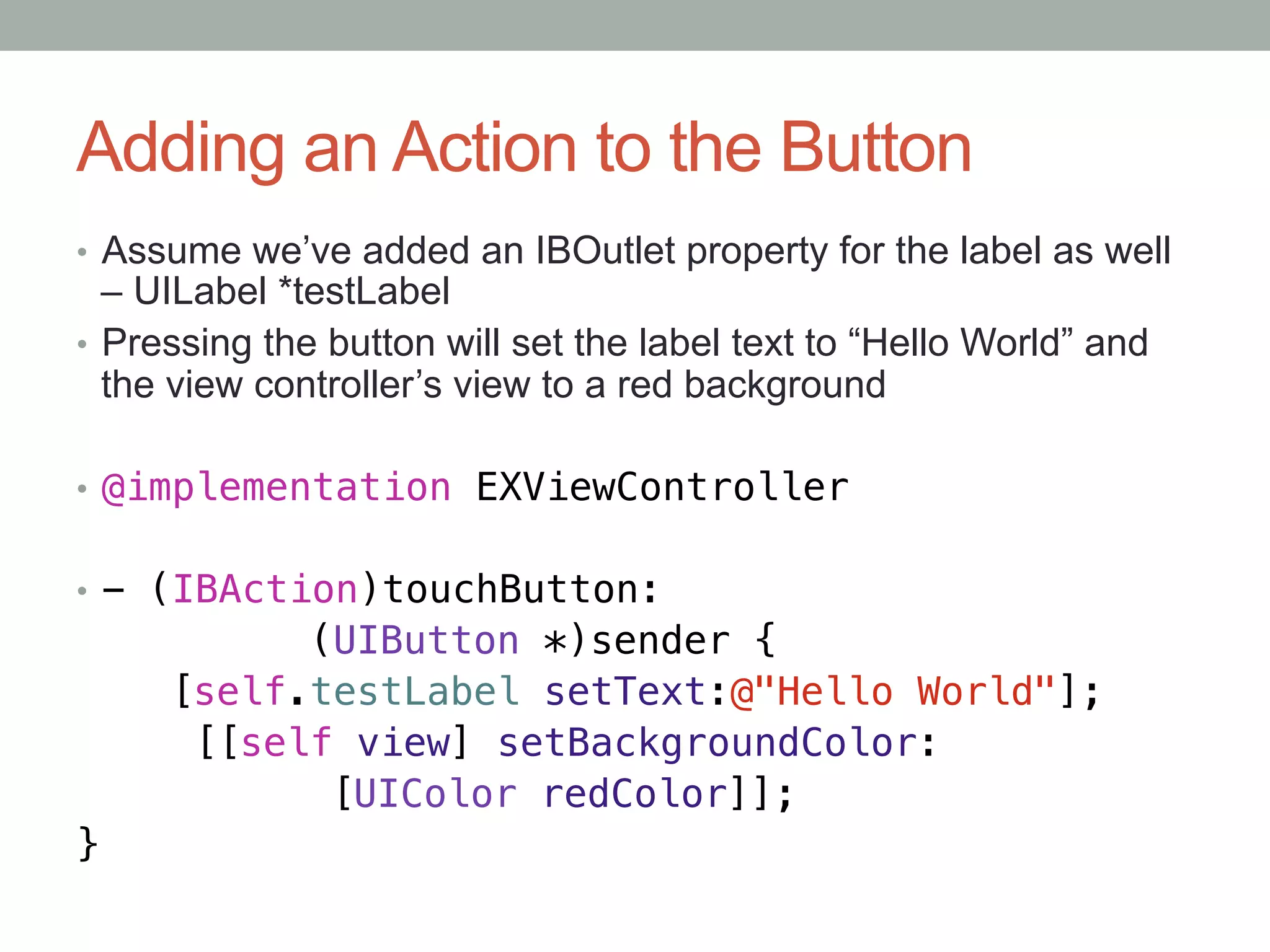 Adding an Action to the Button
•  Assume we’ve added an IBOutlet property for the label as well
   – UILabel *testLabel
•  Pressing the button will set the label text to “Hello World” and
   the view controller’s view to a red background

•  @implementation EXViewController!


•  - (IBAction)touchButton:!
           (UIButton *)sender {!
     [self.testLabel setText:@"Hello World"];!
      [[self view] setBackgroundColor:!
     "     "[UIColor redColor]];!
}
 