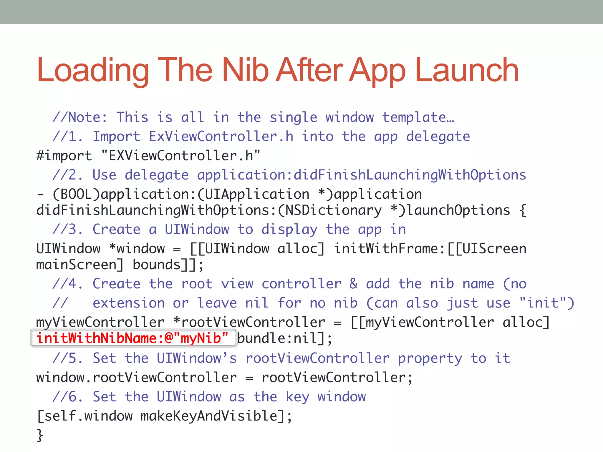 Loading The Nib After App Launch
   //Note: This is all in the single window template…	
   //1. Import ExViewController.h into the app delegate	
#import "EXViewController.h"	
   //2. Use delegate application:didFinishLaunchingWithOptions	
- (BOOL)application:(UIApplication *)application
didFinishLaunchingWithOptions:(NSDictionary *)launchOptions {	
   //3. Create a UIWindow to display the app in	
UIWindow *window = [[UIWindow alloc] initWithFrame:[[UIScreen
mainScreen] bounds]];	
   //4. Create the root view controller & add the nib name (no	
   //   extension or leave nil for no nib (can also just use "init")	
myViewController *rootViewController = [[myViewController alloc]
initWithNibName:@"myNib" bundle:nil];	
   //5. Set the UIWindow’s rootViewController property to it	
window.rootViewController = rootViewController;	
   //6. Set the UIWindow as the key window	
[self.window makeKeyAndVisible];	
}	
 